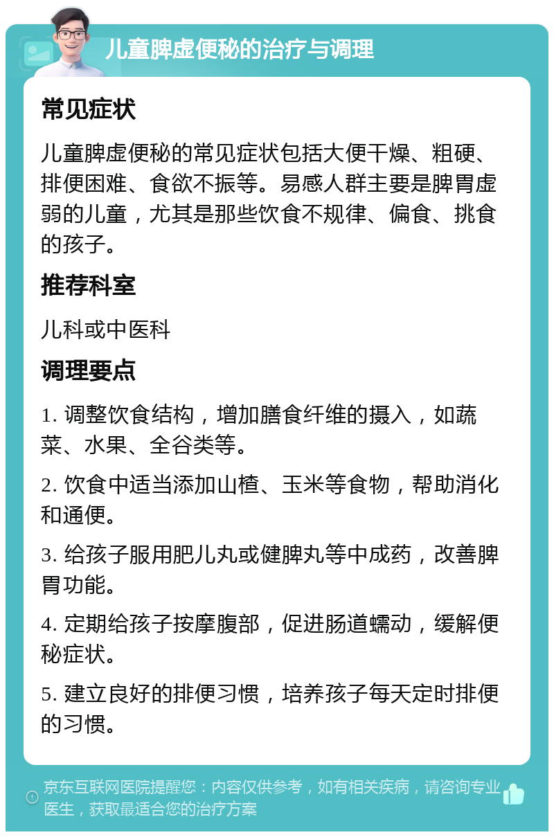 儿童脾虚便秘的治疗与调理 常见症状 儿童脾虚便秘的常见症状包括大便干燥、粗硬、排便困难、食欲不振等。易感人群主要是脾胃虚弱的儿童，尤其是那些饮食不规律、偏食、挑食的孩子。 推荐科室 儿科或中医科 调理要点 1. 调整饮食结构，增加膳食纤维的摄入，如蔬菜、水果、全谷类等。 2. 饮食中适当添加山楂、玉米等食物，帮助消化和通便。 3. 给孩子服用肥儿丸或健脾丸等中成药，改善脾胃功能。 4. 定期给孩子按摩腹部，促进肠道蠕动，缓解便秘症状。 5. 建立良好的排便习惯，培养孩子每天定时排便的习惯。