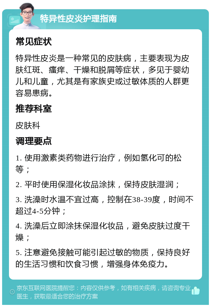 特异性皮炎护理指南 常见症状 特异性皮炎是一种常见的皮肤病，主要表现为皮肤红斑、瘙痒、干燥和脱屑等症状，多见于婴幼儿和儿童，尤其是有家族史或过敏体质的人群更容易患病。 推荐科室 皮肤科 调理要点 1. 使用激素类药物进行治疗，例如氢化可的松等； 2. 平时使用保湿化妆品涂抹，保持皮肤湿润； 3. 洗澡时水温不宜过高，控制在38-39度，时间不超过4-5分钟； 4. 洗澡后立即涂抹保湿化妆品，避免皮肤过度干燥； 5. 注意避免接触可能引起过敏的物质，保持良好的生活习惯和饮食习惯，增强身体免疫力。