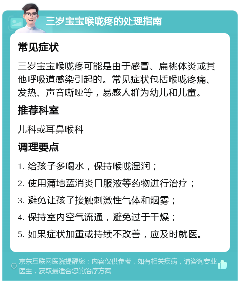 三岁宝宝喉咙疼的处理指南 常见症状 三岁宝宝喉咙疼可能是由于感冒、扁桃体炎或其他呼吸道感染引起的。常见症状包括喉咙疼痛、发热、声音嘶哑等，易感人群为幼儿和儿童。 推荐科室 儿科或耳鼻喉科 调理要点 1. 给孩子多喝水，保持喉咙湿润； 2. 使用蒲地蓝消炎口服液等药物进行治疗； 3. 避免让孩子接触刺激性气体和烟雾； 4. 保持室内空气流通，避免过于干燥； 5. 如果症状加重或持续不改善，应及时就医。