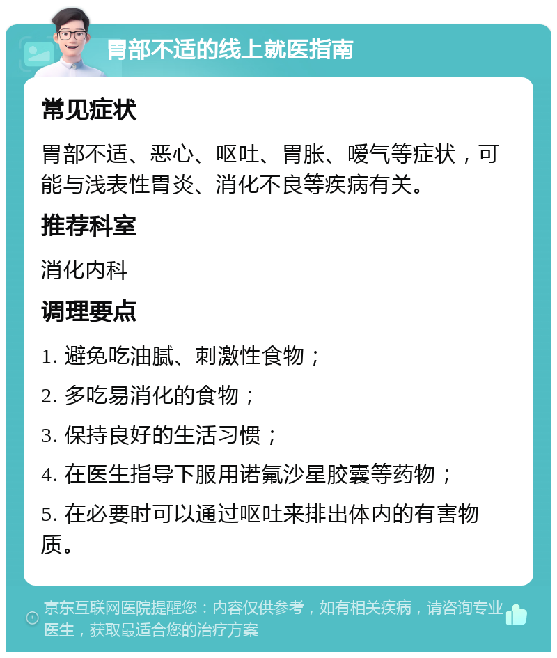 胃部不适的线上就医指南 常见症状 胃部不适、恶心、呕吐、胃胀、嗳气等症状，可能与浅表性胃炎、消化不良等疾病有关。 推荐科室 消化内科 调理要点 1. 避免吃油腻、刺激性食物； 2. 多吃易消化的食物； 3. 保持良好的生活习惯； 4. 在医生指导下服用诺氟沙星胶囊等药物； 5. 在必要时可以通过呕吐来排出体内的有害物质。