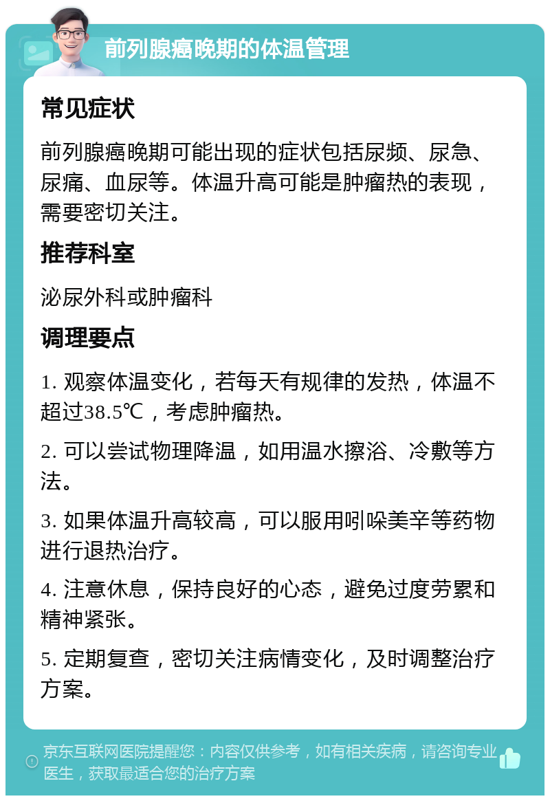 前列腺癌晚期的体温管理 常见症状 前列腺癌晚期可能出现的症状包括尿频、尿急、尿痛、血尿等。体温升高可能是肿瘤热的表现，需要密切关注。 推荐科室 泌尿外科或肿瘤科 调理要点 1. 观察体温变化，若每天有规律的发热，体温不超过38.5℃，考虑肿瘤热。 2. 可以尝试物理降温，如用温水擦浴、冷敷等方法。 3. 如果体温升高较高，可以服用吲哚美辛等药物进行退热治疗。 4. 注意休息，保持良好的心态，避免过度劳累和精神紧张。 5. 定期复查，密切关注病情变化，及时调整治疗方案。