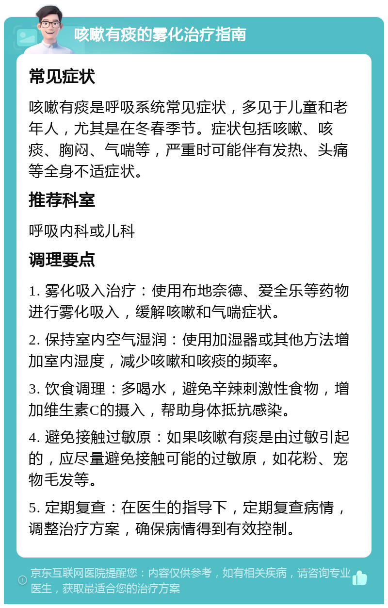 咳嗽有痰的雾化治疗指南 常见症状 咳嗽有痰是呼吸系统常见症状，多见于儿童和老年人，尤其是在冬春季节。症状包括咳嗽、咳痰、胸闷、气喘等，严重时可能伴有发热、头痛等全身不适症状。 推荐科室 呼吸内科或儿科 调理要点 1. 雾化吸入治疗：使用布地奈德、爱全乐等药物进行雾化吸入，缓解咳嗽和气喘症状。 2. 保持室内空气湿润：使用加湿器或其他方法增加室内湿度，减少咳嗽和咳痰的频率。 3. 饮食调理：多喝水，避免辛辣刺激性食物，增加维生素C的摄入，帮助身体抵抗感染。 4. 避免接触过敏原：如果咳嗽有痰是由过敏引起的，应尽量避免接触可能的过敏原，如花粉、宠物毛发等。 5. 定期复查：在医生的指导下，定期复查病情，调整治疗方案，确保病情得到有效控制。