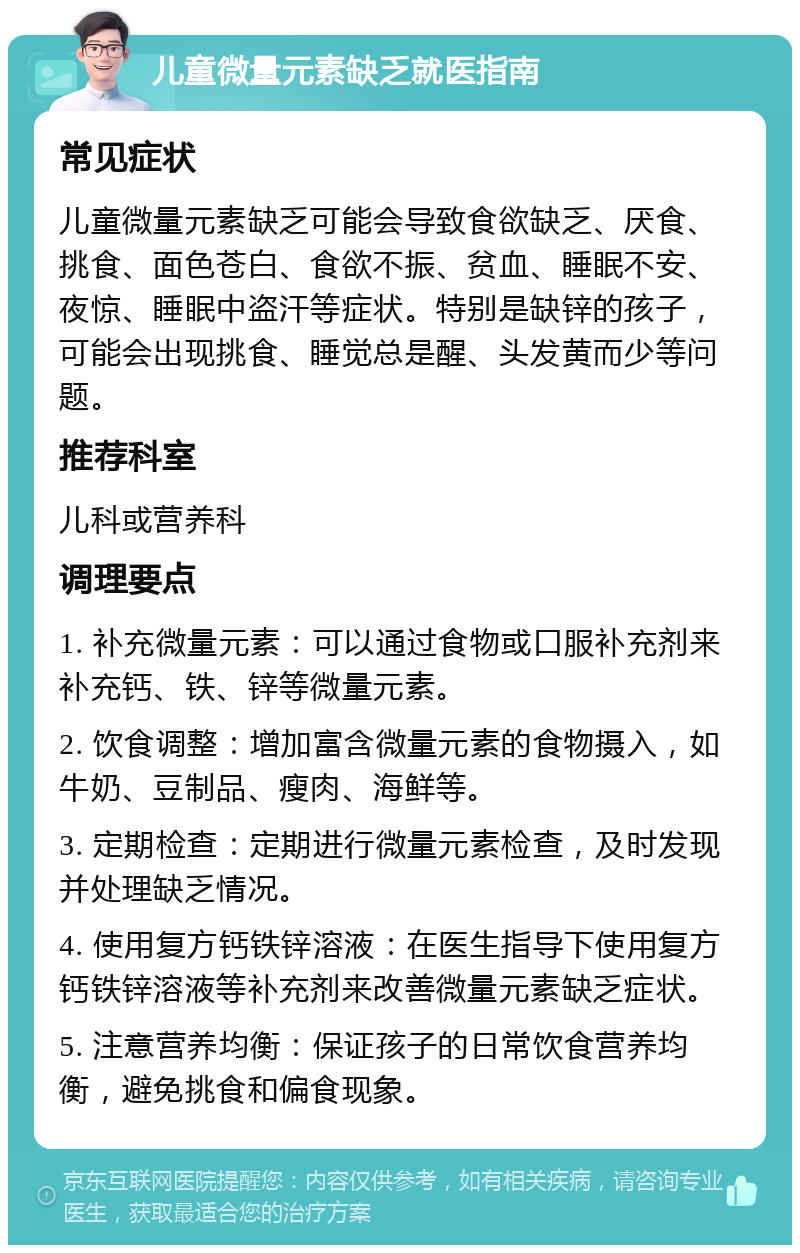 儿童微量元素缺乏就医指南 常见症状 儿童微量元素缺乏可能会导致食欲缺乏、厌食、挑食、面色苍白、食欲不振、贫血、睡眠不安、夜惊、睡眠中盗汗等症状。特别是缺锌的孩子，可能会出现挑食、睡觉总是醒、头发黄而少等问题。 推荐科室 儿科或营养科 调理要点 1. 补充微量元素：可以通过食物或口服补充剂来补充钙、铁、锌等微量元素。 2. 饮食调整：增加富含微量元素的食物摄入，如牛奶、豆制品、瘦肉、海鲜等。 3. 定期检查：定期进行微量元素检查，及时发现并处理缺乏情况。 4. 使用复方钙铁锌溶液：在医生指导下使用复方钙铁锌溶液等补充剂来改善微量元素缺乏症状。 5. 注意营养均衡：保证孩子的日常饮食营养均衡，避免挑食和偏食现象。