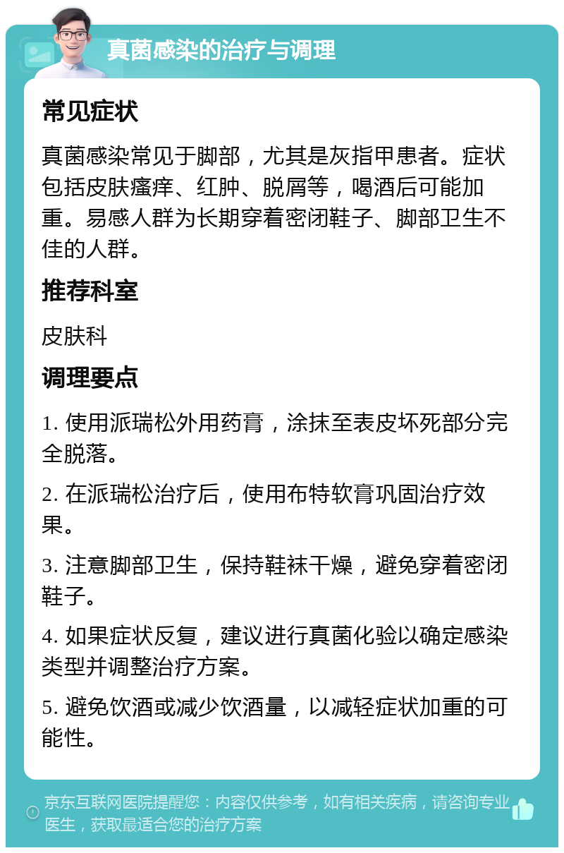 真菌感染的治疗与调理 常见症状 真菌感染常见于脚部，尤其是灰指甲患者。症状包括皮肤瘙痒、红肿、脱屑等，喝酒后可能加重。易感人群为长期穿着密闭鞋子、脚部卫生不佳的人群。 推荐科室 皮肤科 调理要点 1. 使用派瑞松外用药膏，涂抹至表皮坏死部分完全脱落。 2. 在派瑞松治疗后，使用布特软膏巩固治疗效果。 3. 注意脚部卫生，保持鞋袜干燥，避免穿着密闭鞋子。 4. 如果症状反复，建议进行真菌化验以确定感染类型并调整治疗方案。 5. 避免饮酒或减少饮酒量，以减轻症状加重的可能性。