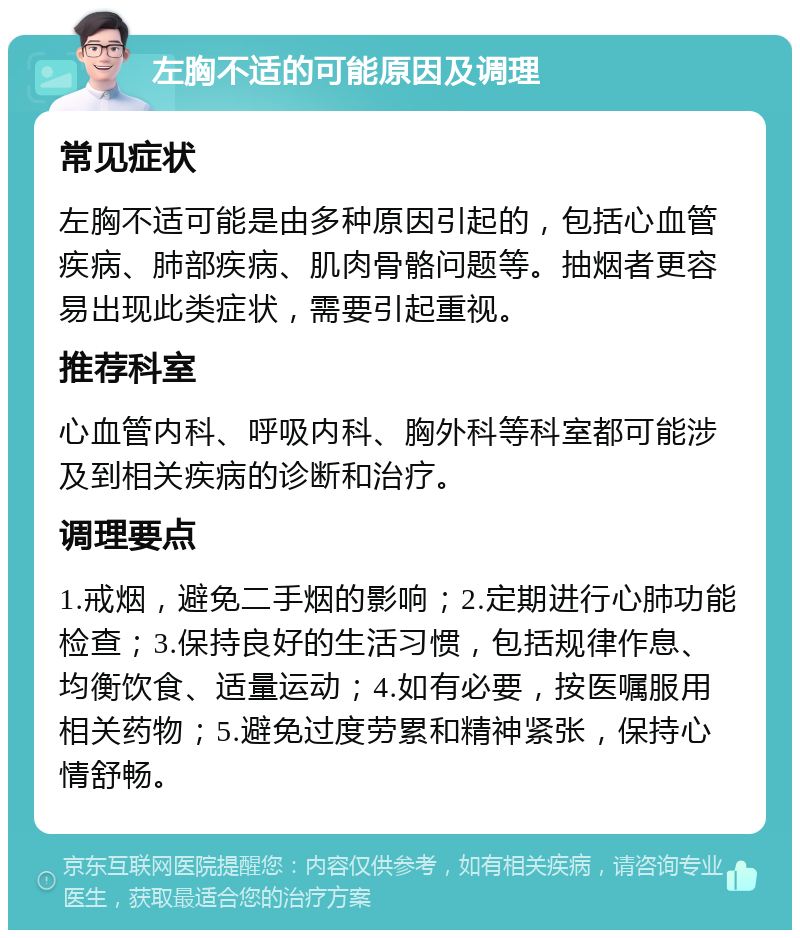 左胸不适的可能原因及调理 常见症状 左胸不适可能是由多种原因引起的，包括心血管疾病、肺部疾病、肌肉骨骼问题等。抽烟者更容易出现此类症状，需要引起重视。 推荐科室 心血管内科、呼吸内科、胸外科等科室都可能涉及到相关疾病的诊断和治疗。 调理要点 1.戒烟，避免二手烟的影响；2.定期进行心肺功能检查；3.保持良好的生活习惯，包括规律作息、均衡饮食、适量运动；4.如有必要，按医嘱服用相关药物；5.避免过度劳累和精神紧张，保持心情舒畅。