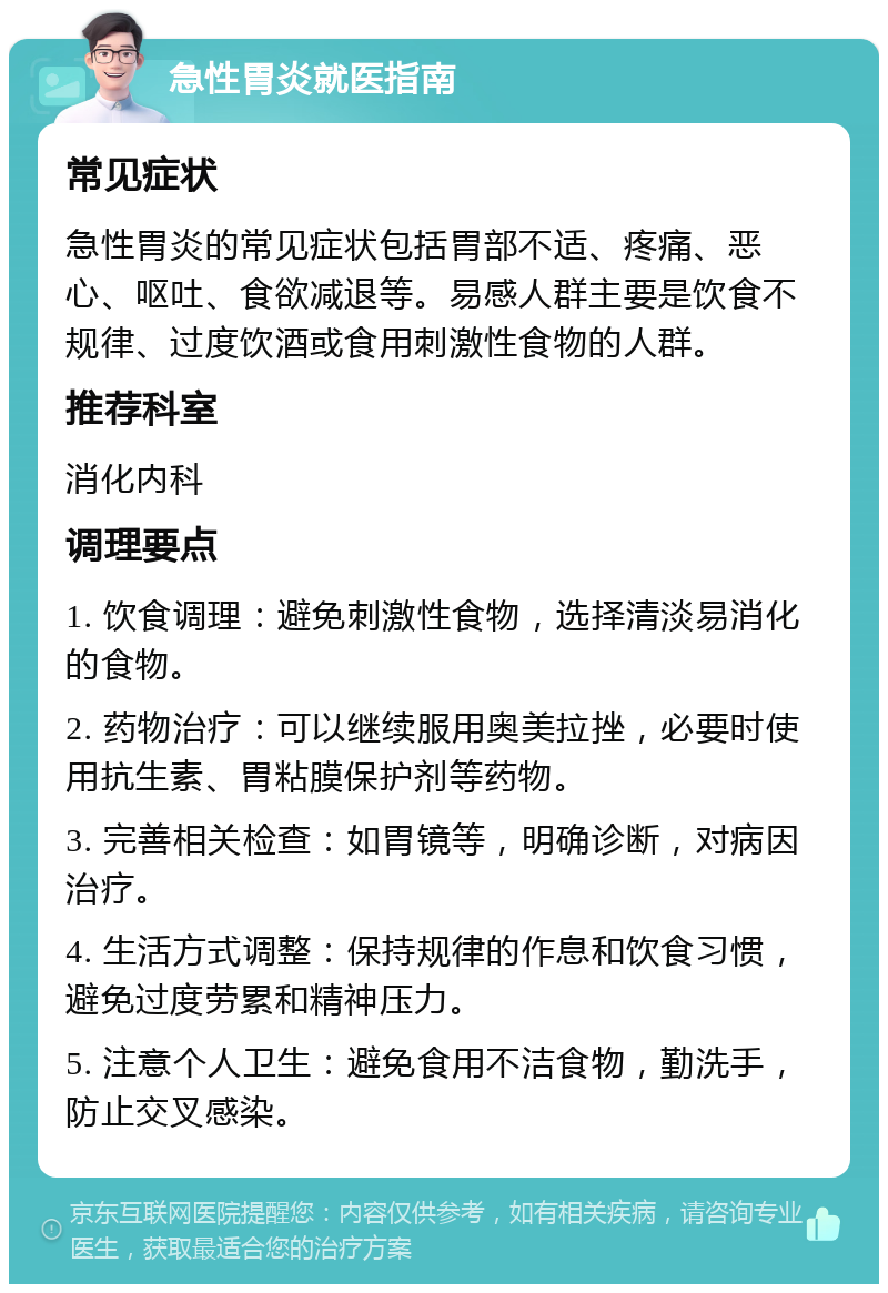 急性胃炎就医指南 常见症状 急性胃炎的常见症状包括胃部不适、疼痛、恶心、呕吐、食欲减退等。易感人群主要是饮食不规律、过度饮酒或食用刺激性食物的人群。 推荐科室 消化内科 调理要点 1. 饮食调理：避免刺激性食物，选择清淡易消化的食物。 2. 药物治疗：可以继续服用奥美拉挫，必要时使用抗生素、胃粘膜保护剂等药物。 3. 完善相关检查：如胃镜等，明确诊断，对病因治疗。 4. 生活方式调整：保持规律的作息和饮食习惯，避免过度劳累和精神压力。 5. 注意个人卫生：避免食用不洁食物，勤洗手，防止交叉感染。