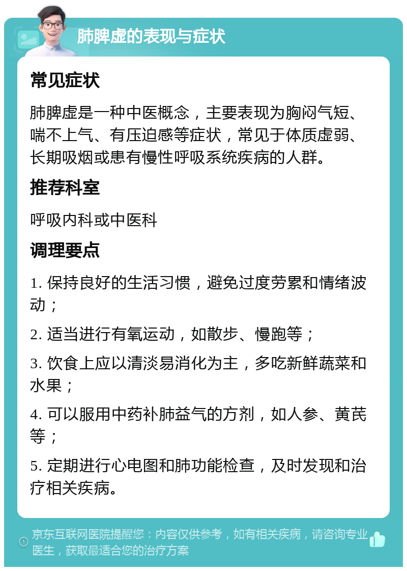 肺脾虚的表现与症状 常见症状 肺脾虚是一种中医概念，主要表现为胸闷气短、喘不上气、有压迫感等症状，常见于体质虚弱、长期吸烟或患有慢性呼吸系统疾病的人群。 推荐科室 呼吸内科或中医科 调理要点 1. 保持良好的生活习惯，避免过度劳累和情绪波动； 2. 适当进行有氧运动，如散步、慢跑等； 3. 饮食上应以清淡易消化为主，多吃新鲜蔬菜和水果； 4. 可以服用中药补肺益气的方剂，如人参、黄芪等； 5. 定期进行心电图和肺功能检查，及时发现和治疗相关疾病。