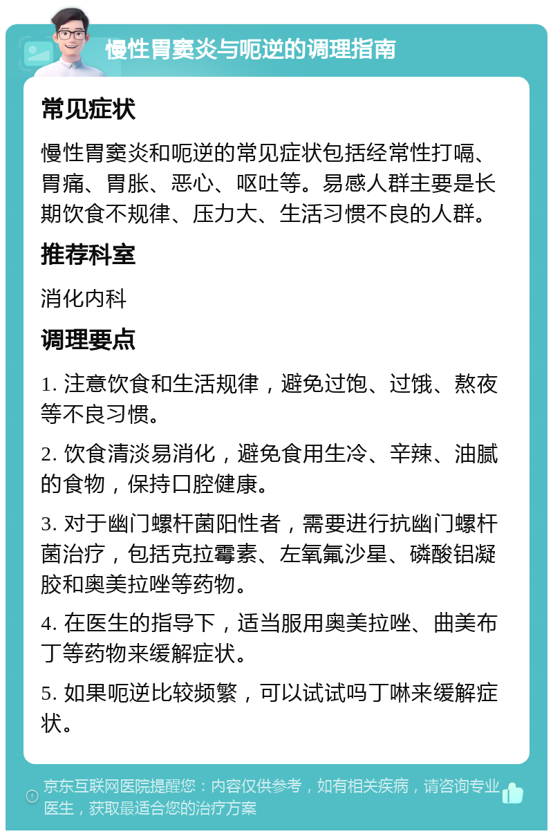 慢性胃窦炎与呃逆的调理指南 常见症状 慢性胃窦炎和呃逆的常见症状包括经常性打嗝、胃痛、胃胀、恶心、呕吐等。易感人群主要是长期饮食不规律、压力大、生活习惯不良的人群。 推荐科室 消化内科 调理要点 1. 注意饮食和生活规律，避免过饱、过饿、熬夜等不良习惯。 2. 饮食清淡易消化，避免食用生冷、辛辣、油腻的食物，保持口腔健康。 3. 对于幽门螺杆菌阳性者，需要进行抗幽门螺杆菌治疗，包括克拉霉素、左氧氟沙星、磷酸铝凝胶和奥美拉唑等药物。 4. 在医生的指导下，适当服用奥美拉唑、曲美布丁等药物来缓解症状。 5. 如果呃逆比较频繁，可以试试吗丁啉来缓解症状。