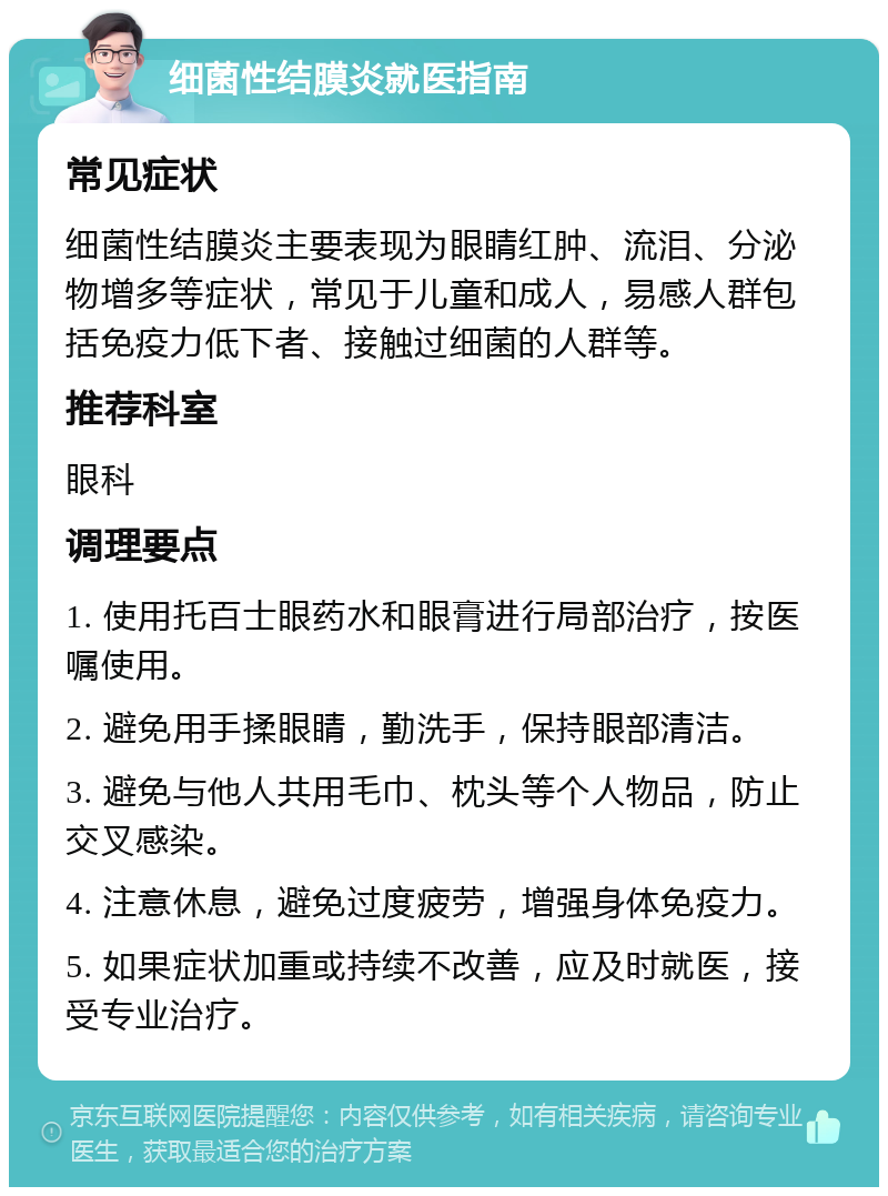 细菌性结膜炎就医指南 常见症状 细菌性结膜炎主要表现为眼睛红肿、流泪、分泌物增多等症状，常见于儿童和成人，易感人群包括免疫力低下者、接触过细菌的人群等。 推荐科室 眼科 调理要点 1. 使用托百士眼药水和眼膏进行局部治疗，按医嘱使用。 2. 避免用手揉眼睛，勤洗手，保持眼部清洁。 3. 避免与他人共用毛巾、枕头等个人物品，防止交叉感染。 4. 注意休息，避免过度疲劳，增强身体免疫力。 5. 如果症状加重或持续不改善，应及时就医，接受专业治疗。