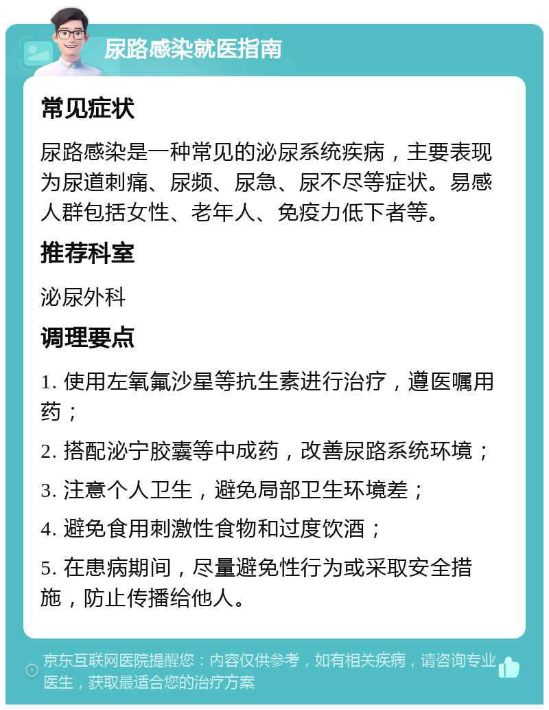 尿路感染就医指南 常见症状 尿路感染是一种常见的泌尿系统疾病，主要表现为尿道刺痛、尿频、尿急、尿不尽等症状。易感人群包括女性、老年人、免疫力低下者等。 推荐科室 泌尿外科 调理要点 1. 使用左氧氟沙星等抗生素进行治疗，遵医嘱用药； 2. 搭配泌宁胶囊等中成药，改善尿路系统环境； 3. 注意个人卫生，避免局部卫生环境差； 4. 避免食用刺激性食物和过度饮酒； 5. 在患病期间，尽量避免性行为或采取安全措施，防止传播给他人。