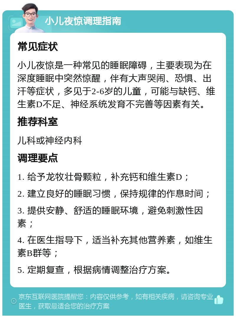 小儿夜惊调理指南 常见症状 小儿夜惊是一种常见的睡眠障碍，主要表现为在深度睡眠中突然惊醒，伴有大声哭闹、恐惧、出汗等症状，多见于2-6岁的儿童，可能与缺钙、维生素D不足、神经系统发育不完善等因素有关。 推荐科室 儿科或神经内科 调理要点 1. 给予龙牧壮骨颗粒，补充钙和维生素D； 2. 建立良好的睡眠习惯，保持规律的作息时间； 3. 提供安静、舒适的睡眠环境，避免刺激性因素； 4. 在医生指导下，适当补充其他营养素，如维生素B群等； 5. 定期复查，根据病情调整治疗方案。