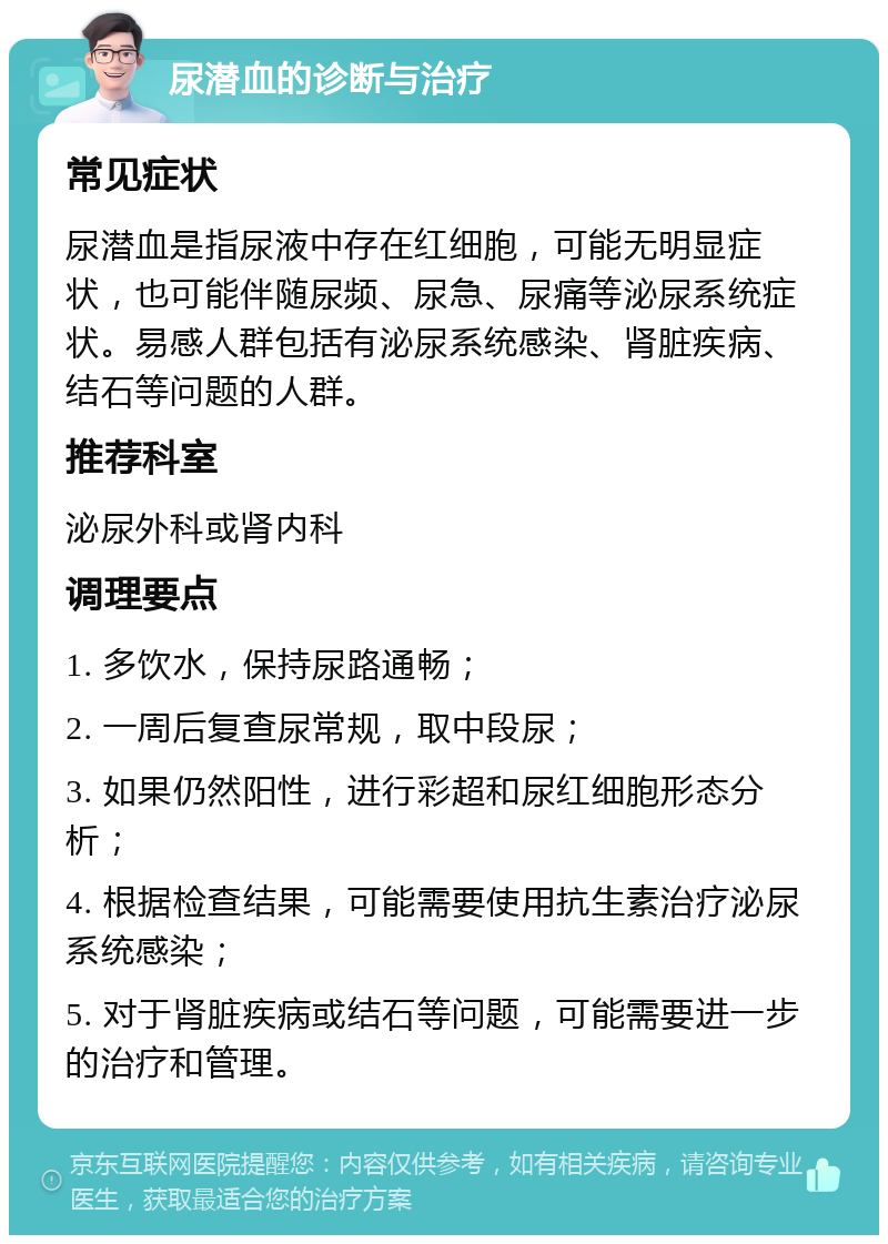 尿潜血的诊断与治疗 常见症状 尿潜血是指尿液中存在红细胞，可能无明显症状，也可能伴随尿频、尿急、尿痛等泌尿系统症状。易感人群包括有泌尿系统感染、肾脏疾病、结石等问题的人群。 推荐科室 泌尿外科或肾内科 调理要点 1. 多饮水，保持尿路通畅； 2. 一周后复查尿常规，取中段尿； 3. 如果仍然阳性，进行彩超和尿红细胞形态分析； 4. 根据检查结果，可能需要使用抗生素治疗泌尿系统感染； 5. 对于肾脏疾病或结石等问题，可能需要进一步的治疗和管理。