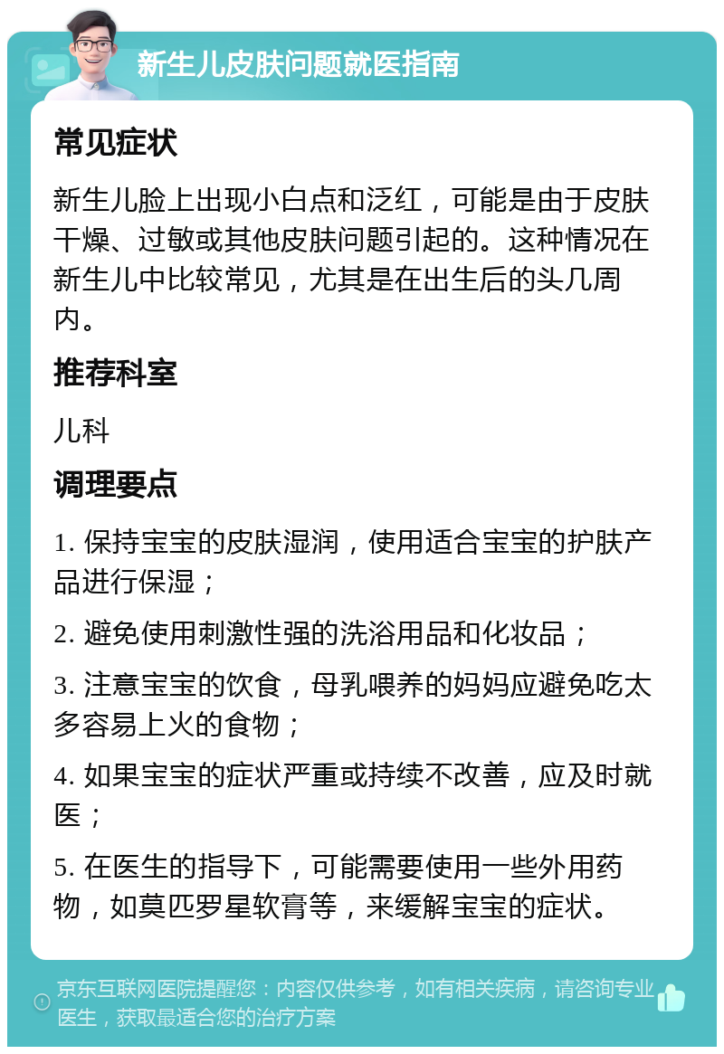 新生儿皮肤问题就医指南 常见症状 新生儿脸上出现小白点和泛红，可能是由于皮肤干燥、过敏或其他皮肤问题引起的。这种情况在新生儿中比较常见，尤其是在出生后的头几周内。 推荐科室 儿科 调理要点 1. 保持宝宝的皮肤湿润，使用适合宝宝的护肤产品进行保湿； 2. 避免使用刺激性强的洗浴用品和化妆品； 3. 注意宝宝的饮食，母乳喂养的妈妈应避免吃太多容易上火的食物； 4. 如果宝宝的症状严重或持续不改善，应及时就医； 5. 在医生的指导下，可能需要使用一些外用药物，如莫匹罗星软膏等，来缓解宝宝的症状。