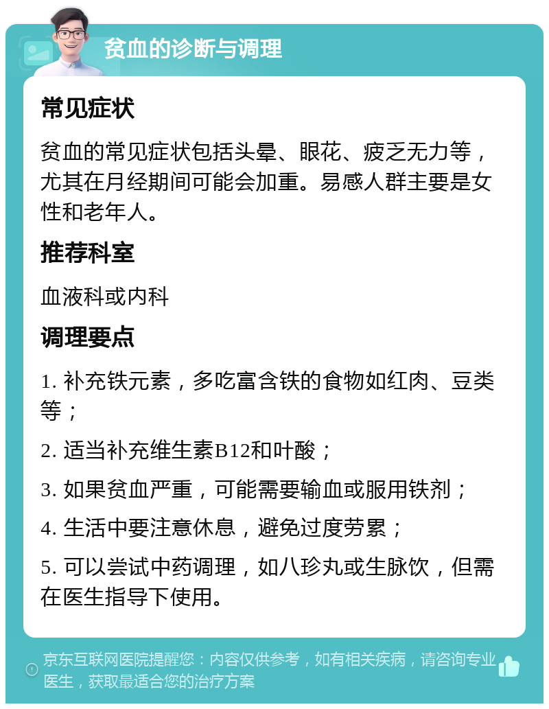 贫血的诊断与调理 常见症状 贫血的常见症状包括头晕、眼花、疲乏无力等，尤其在月经期间可能会加重。易感人群主要是女性和老年人。 推荐科室 血液科或内科 调理要点 1. 补充铁元素，多吃富含铁的食物如红肉、豆类等； 2. 适当补充维生素B12和叶酸； 3. 如果贫血严重，可能需要输血或服用铁剂； 4. 生活中要注意休息，避免过度劳累； 5. 可以尝试中药调理，如八珍丸或生脉饮，但需在医生指导下使用。