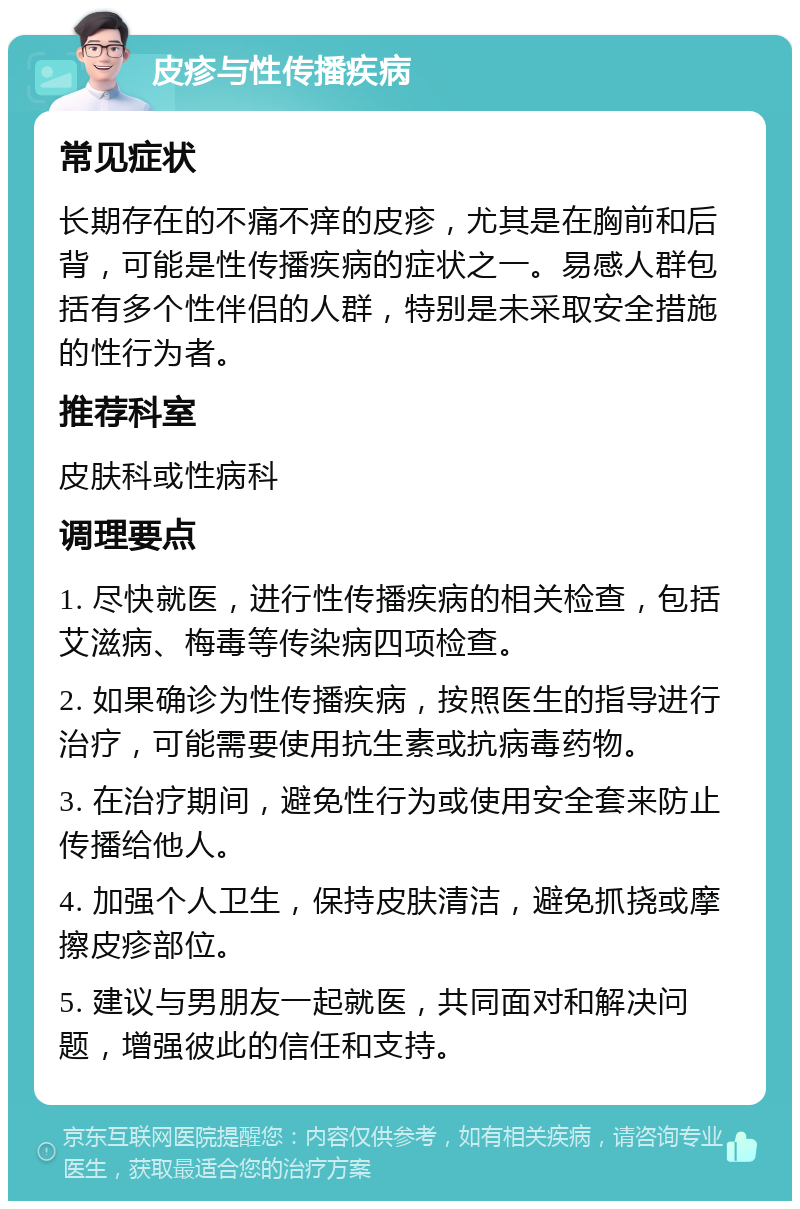 皮疹与性传播疾病 常见症状 长期存在的不痛不痒的皮疹，尤其是在胸前和后背，可能是性传播疾病的症状之一。易感人群包括有多个性伴侣的人群，特别是未采取安全措施的性行为者。 推荐科室 皮肤科或性病科 调理要点 1. 尽快就医，进行性传播疾病的相关检查，包括艾滋病、梅毒等传染病四项检查。 2. 如果确诊为性传播疾病，按照医生的指导进行治疗，可能需要使用抗生素或抗病毒药物。 3. 在治疗期间，避免性行为或使用安全套来防止传播给他人。 4. 加强个人卫生，保持皮肤清洁，避免抓挠或摩擦皮疹部位。 5. 建议与男朋友一起就医，共同面对和解决问题，增强彼此的信任和支持。