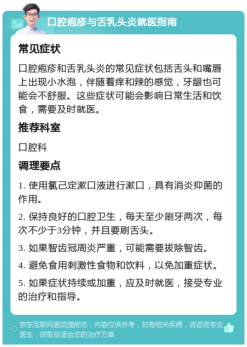 口腔疱疹与舌乳头炎就医指南 常见症状 口腔疱疹和舌乳头炎的常见症状包括舌头和嘴唇上出现小水泡，伴随着痒和辣的感觉，牙龈也可能会不舒服。这些症状可能会影响日常生活和饮食，需要及时就医。 推荐科室 口腔科 调理要点 1. 使用氯己定漱口液进行漱口，具有消炎抑菌的作用。 2. 保持良好的口腔卫生，每天至少刷牙两次，每次不少于3分钟，并且要刷舌头。 3. 如果智齿冠周炎严重，可能需要拔除智齿。 4. 避免食用刺激性食物和饮料，以免加重症状。 5. 如果症状持续或加重，应及时就医，接受专业的治疗和指导。