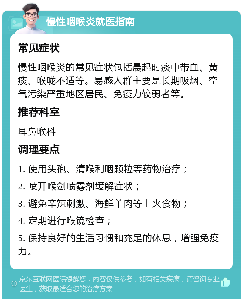 慢性咽喉炎就医指南 常见症状 慢性咽喉炎的常见症状包括晨起时痰中带血、黄痰、喉咙不适等。易感人群主要是长期吸烟、空气污染严重地区居民、免疫力较弱者等。 推荐科室 耳鼻喉科 调理要点 1. 使用头孢、清喉利咽颗粒等药物治疗； 2. 喷开喉剑喷雾剂缓解症状； 3. 避免辛辣刺激、海鲜羊肉等上火食物； 4. 定期进行喉镜检查； 5. 保持良好的生活习惯和充足的休息，增强免疫力。