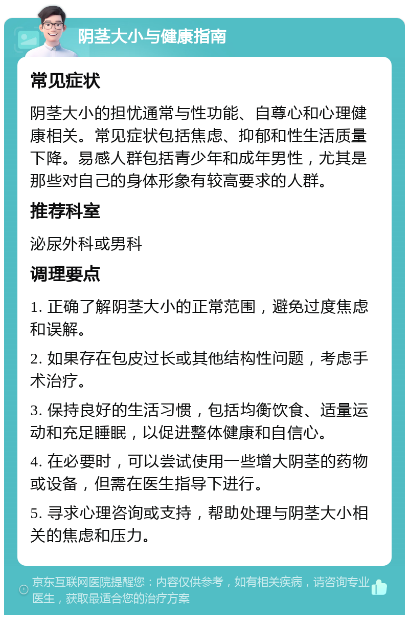 阴茎大小与健康指南 常见症状 阴茎大小的担忧通常与性功能、自尊心和心理健康相关。常见症状包括焦虑、抑郁和性生活质量下降。易感人群包括青少年和成年男性，尤其是那些对自己的身体形象有较高要求的人群。 推荐科室 泌尿外科或男科 调理要点 1. 正确了解阴茎大小的正常范围，避免过度焦虑和误解。 2. 如果存在包皮过长或其他结构性问题，考虑手术治疗。 3. 保持良好的生活习惯，包括均衡饮食、适量运动和充足睡眠，以促进整体健康和自信心。 4. 在必要时，可以尝试使用一些增大阴茎的药物或设备，但需在医生指导下进行。 5. 寻求心理咨询或支持，帮助处理与阴茎大小相关的焦虑和压力。