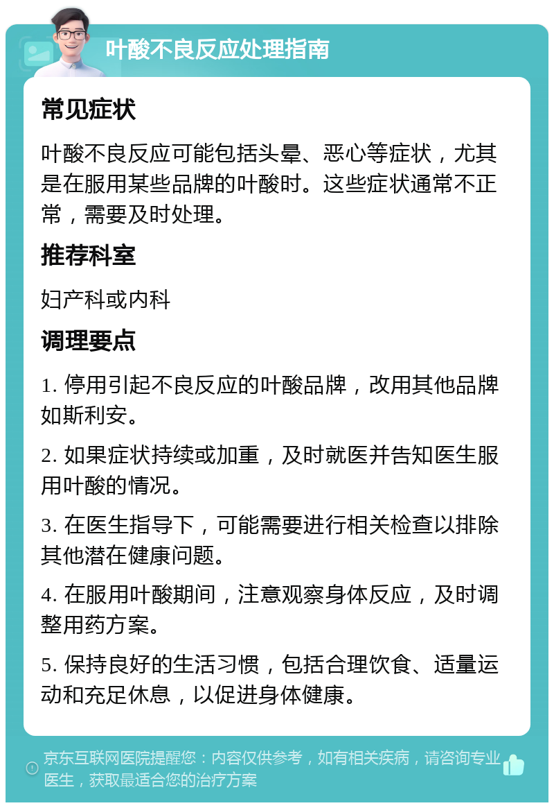 叶酸不良反应处理指南 常见症状 叶酸不良反应可能包括头晕、恶心等症状，尤其是在服用某些品牌的叶酸时。这些症状通常不正常，需要及时处理。 推荐科室 妇产科或内科 调理要点 1. 停用引起不良反应的叶酸品牌，改用其他品牌如斯利安。 2. 如果症状持续或加重，及时就医并告知医生服用叶酸的情况。 3. 在医生指导下，可能需要进行相关检查以排除其他潜在健康问题。 4. 在服用叶酸期间，注意观察身体反应，及时调整用药方案。 5. 保持良好的生活习惯，包括合理饮食、适量运动和充足休息，以促进身体健康。