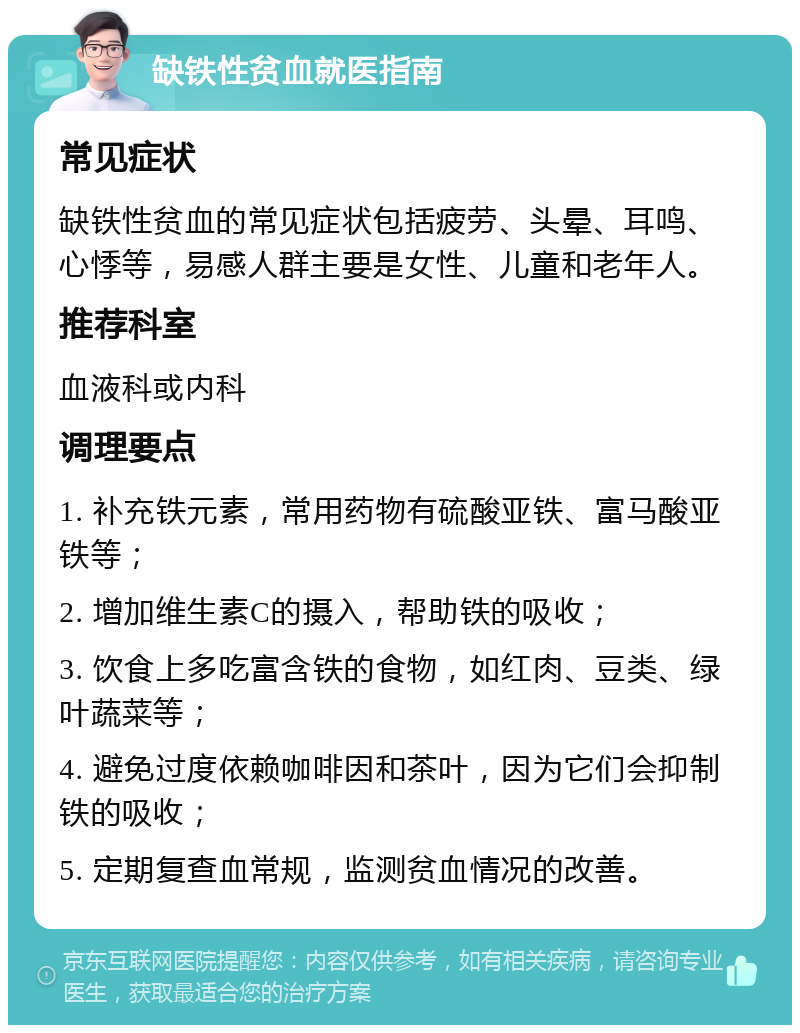 缺铁性贫血就医指南 常见症状 缺铁性贫血的常见症状包括疲劳、头晕、耳鸣、心悸等，易感人群主要是女性、儿童和老年人。 推荐科室 血液科或内科 调理要点 1. 补充铁元素，常用药物有硫酸亚铁、富马酸亚铁等； 2. 增加维生素C的摄入，帮助铁的吸收； 3. 饮食上多吃富含铁的食物，如红肉、豆类、绿叶蔬菜等； 4. 避免过度依赖咖啡因和茶叶，因为它们会抑制铁的吸收； 5. 定期复查血常规，监测贫血情况的改善。