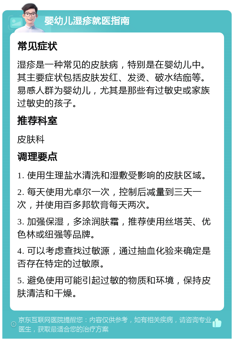 婴幼儿湿疹就医指南 常见症状 湿疹是一种常见的皮肤病，特别是在婴幼儿中。其主要症状包括皮肤发红、发烫、破水结痂等。易感人群为婴幼儿，尤其是那些有过敏史或家族过敏史的孩子。 推荐科室 皮肤科 调理要点 1. 使用生理盐水清洗和湿敷受影响的皮肤区域。 2. 每天使用尤卓尔一次，控制后减量到三天一次，并使用百多邦软膏每天两次。 3. 加强保湿，多涂润肤霜，推荐使用丝塔芙、优色林或纽强等品牌。 4. 可以考虑查找过敏源，通过抽血化验来确定是否存在特定的过敏原。 5. 避免使用可能引起过敏的物质和环境，保持皮肤清洁和干燥。