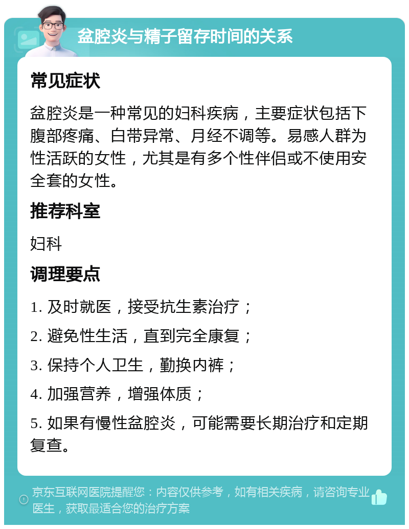 盆腔炎与精子留存时间的关系 常见症状 盆腔炎是一种常见的妇科疾病，主要症状包括下腹部疼痛、白带异常、月经不调等。易感人群为性活跃的女性，尤其是有多个性伴侣或不使用安全套的女性。 推荐科室 妇科 调理要点 1. 及时就医，接受抗生素治疗； 2. 避免性生活，直到完全康复； 3. 保持个人卫生，勤换内裤； 4. 加强营养，增强体质； 5. 如果有慢性盆腔炎，可能需要长期治疗和定期复查。