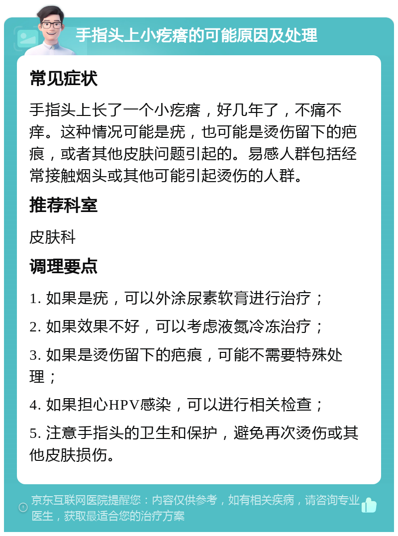 手指头上小疙瘩的可能原因及处理 常见症状 手指头上长了一个小疙瘩，好几年了，不痛不痒。这种情况可能是疣，也可能是烫伤留下的疤痕，或者其他皮肤问题引起的。易感人群包括经常接触烟头或其他可能引起烫伤的人群。 推荐科室 皮肤科 调理要点 1. 如果是疣，可以外涂尿素软膏进行治疗； 2. 如果效果不好，可以考虑液氮冷冻治疗； 3. 如果是烫伤留下的疤痕，可能不需要特殊处理； 4. 如果担心HPV感染，可以进行相关检查； 5. 注意手指头的卫生和保护，避免再次烫伤或其他皮肤损伤。