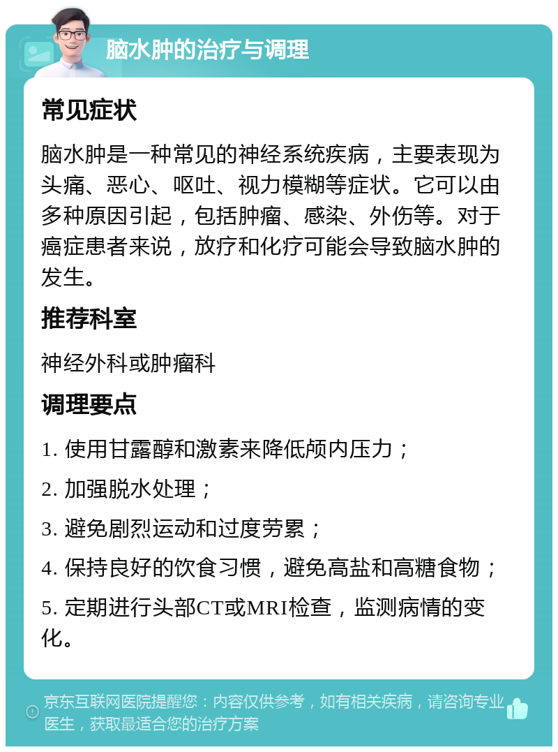 脑水肿的治疗与调理 常见症状 脑水肿是一种常见的神经系统疾病，主要表现为头痛、恶心、呕吐、视力模糊等症状。它可以由多种原因引起，包括肿瘤、感染、外伤等。对于癌症患者来说，放疗和化疗可能会导致脑水肿的发生。 推荐科室 神经外科或肿瘤科 调理要点 1. 使用甘露醇和激素来降低颅内压力； 2. 加强脱水处理； 3. 避免剧烈运动和过度劳累； 4. 保持良好的饮食习惯，避免高盐和高糖食物； 5. 定期进行头部CT或MRI检查，监测病情的变化。