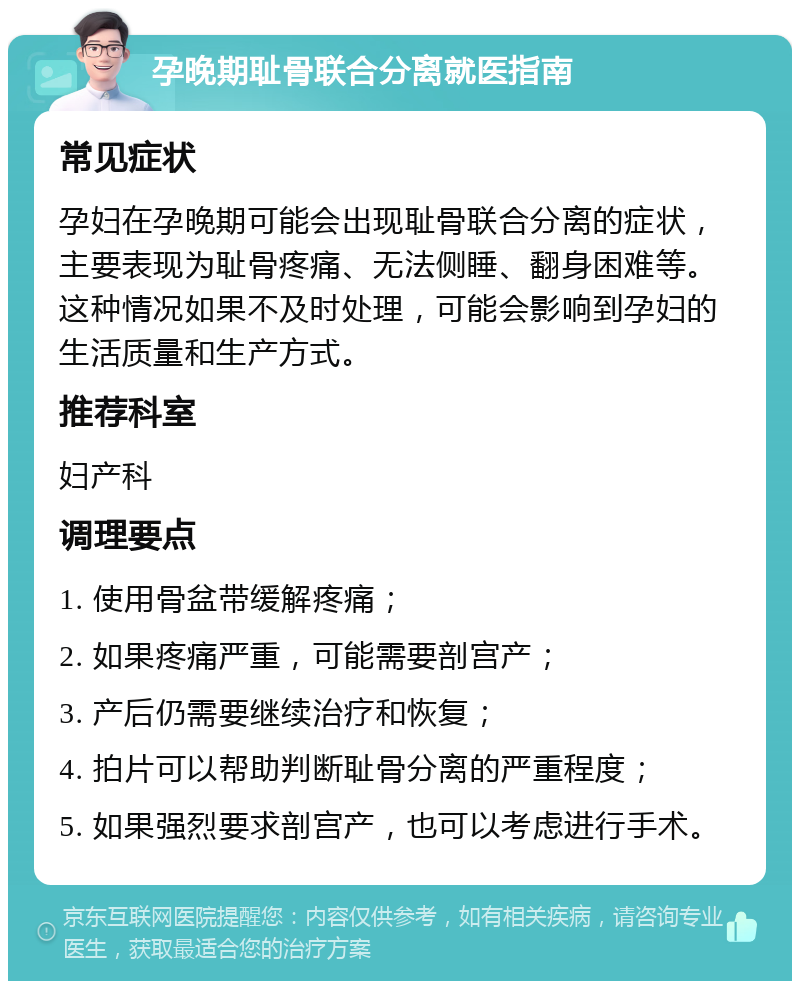 孕晚期耻骨联合分离就医指南 常见症状 孕妇在孕晚期可能会出现耻骨联合分离的症状，主要表现为耻骨疼痛、无法侧睡、翻身困难等。这种情况如果不及时处理，可能会影响到孕妇的生活质量和生产方式。 推荐科室 妇产科 调理要点 1. 使用骨盆带缓解疼痛； 2. 如果疼痛严重，可能需要剖宫产； 3. 产后仍需要继续治疗和恢复； 4. 拍片可以帮助判断耻骨分离的严重程度； 5. 如果强烈要求剖宫产，也可以考虑进行手术。