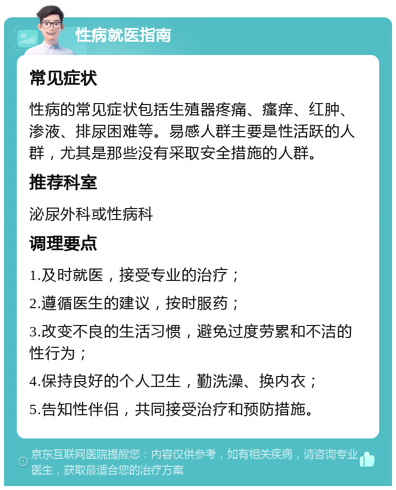 性病就医指南 常见症状 性病的常见症状包括生殖器疼痛、瘙痒、红肿、渗液、排尿困难等。易感人群主要是性活跃的人群，尤其是那些没有采取安全措施的人群。 推荐科室 泌尿外科或性病科 调理要点 1.及时就医，接受专业的治疗； 2.遵循医生的建议，按时服药； 3.改变不良的生活习惯，避免过度劳累和不洁的性行为； 4.保持良好的个人卫生，勤洗澡、换内衣； 5.告知性伴侣，共同接受治疗和预防措施。