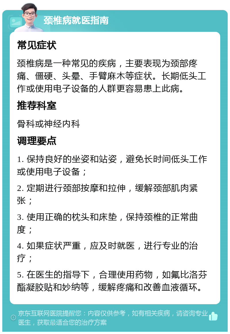 颈椎病就医指南 常见症状 颈椎病是一种常见的疾病，主要表现为颈部疼痛、僵硬、头晕、手臂麻木等症状。长期低头工作或使用电子设备的人群更容易患上此病。 推荐科室 骨科或神经内科 调理要点 1. 保持良好的坐姿和站姿，避免长时间低头工作或使用电子设备； 2. 定期进行颈部按摩和拉伸，缓解颈部肌肉紧张； 3. 使用正确的枕头和床垫，保持颈椎的正常曲度； 4. 如果症状严重，应及时就医，进行专业的治疗； 5. 在医生的指导下，合理使用药物，如氟比洛芬酯凝胶贴和妙纳等，缓解疼痛和改善血液循环。