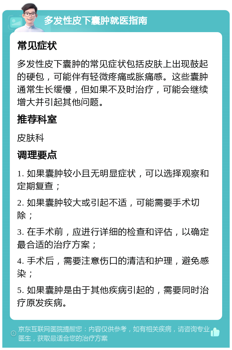 多发性皮下囊肿就医指南 常见症状 多发性皮下囊肿的常见症状包括皮肤上出现鼓起的硬包，可能伴有轻微疼痛或胀痛感。这些囊肿通常生长缓慢，但如果不及时治疗，可能会继续增大并引起其他问题。 推荐科室 皮肤科 调理要点 1. 如果囊肿较小且无明显症状，可以选择观察和定期复查； 2. 如果囊肿较大或引起不适，可能需要手术切除； 3. 在手术前，应进行详细的检查和评估，以确定最合适的治疗方案； 4. 手术后，需要注意伤口的清洁和护理，避免感染； 5. 如果囊肿是由于其他疾病引起的，需要同时治疗原发疾病。