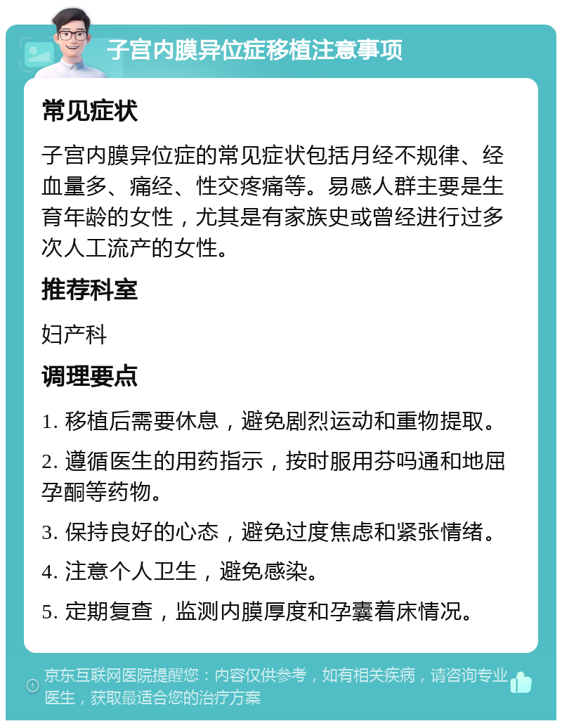 子宫内膜异位症移植注意事项 常见症状 子宫内膜异位症的常见症状包括月经不规律、经血量多、痛经、性交疼痛等。易感人群主要是生育年龄的女性，尤其是有家族史或曾经进行过多次人工流产的女性。 推荐科室 妇产科 调理要点 1. 移植后需要休息，避免剧烈运动和重物提取。 2. 遵循医生的用药指示，按时服用芬吗通和地屈孕酮等药物。 3. 保持良好的心态，避免过度焦虑和紧张情绪。 4. 注意个人卫生，避免感染。 5. 定期复查，监测内膜厚度和孕囊着床情况。