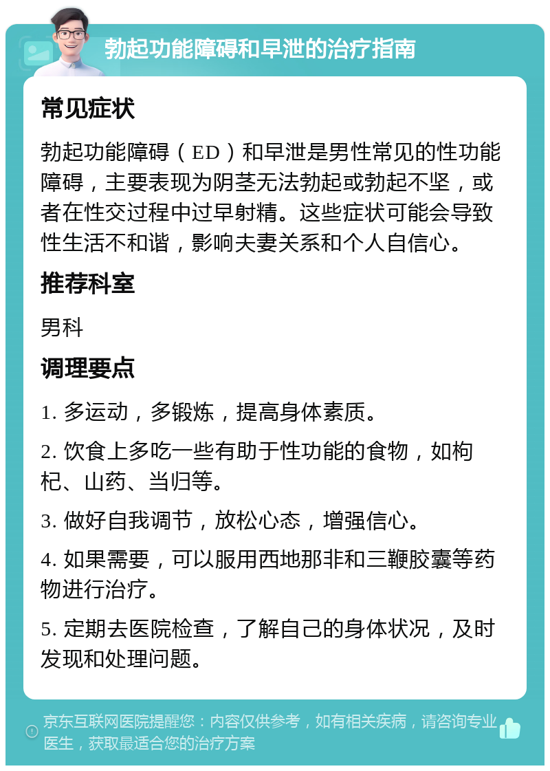 勃起功能障碍和早泄的治疗指南 常见症状 勃起功能障碍（ED）和早泄是男性常见的性功能障碍，主要表现为阴茎无法勃起或勃起不坚，或者在性交过程中过早射精。这些症状可能会导致性生活不和谐，影响夫妻关系和个人自信心。 推荐科室 男科 调理要点 1. 多运动，多锻炼，提高身体素质。 2. 饮食上多吃一些有助于性功能的食物，如枸杞、山药、当归等。 3. 做好自我调节，放松心态，增强信心。 4. 如果需要，可以服用西地那非和三鞭胶囊等药物进行治疗。 5. 定期去医院检查，了解自己的身体状况，及时发现和处理问题。