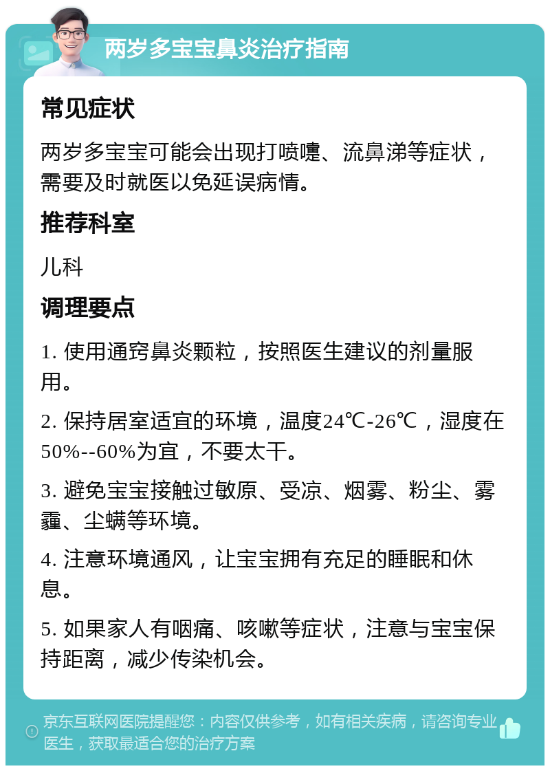 两岁多宝宝鼻炎治疗指南 常见症状 两岁多宝宝可能会出现打喷嚏、流鼻涕等症状，需要及时就医以免延误病情。 推荐科室 儿科 调理要点 1. 使用通窍鼻炎颗粒，按照医生建议的剂量服用。 2. 保持居室适宜的环境，温度24℃-26℃，湿度在50%--60%为宜，不要太干。 3. 避免宝宝接触过敏原、受凉、烟雾、粉尘、雾霾、尘螨等环境。 4. 注意环境通风，让宝宝拥有充足的睡眠和休息。 5. 如果家人有咽痛、咳嗽等症状，注意与宝宝保持距离，减少传染机会。