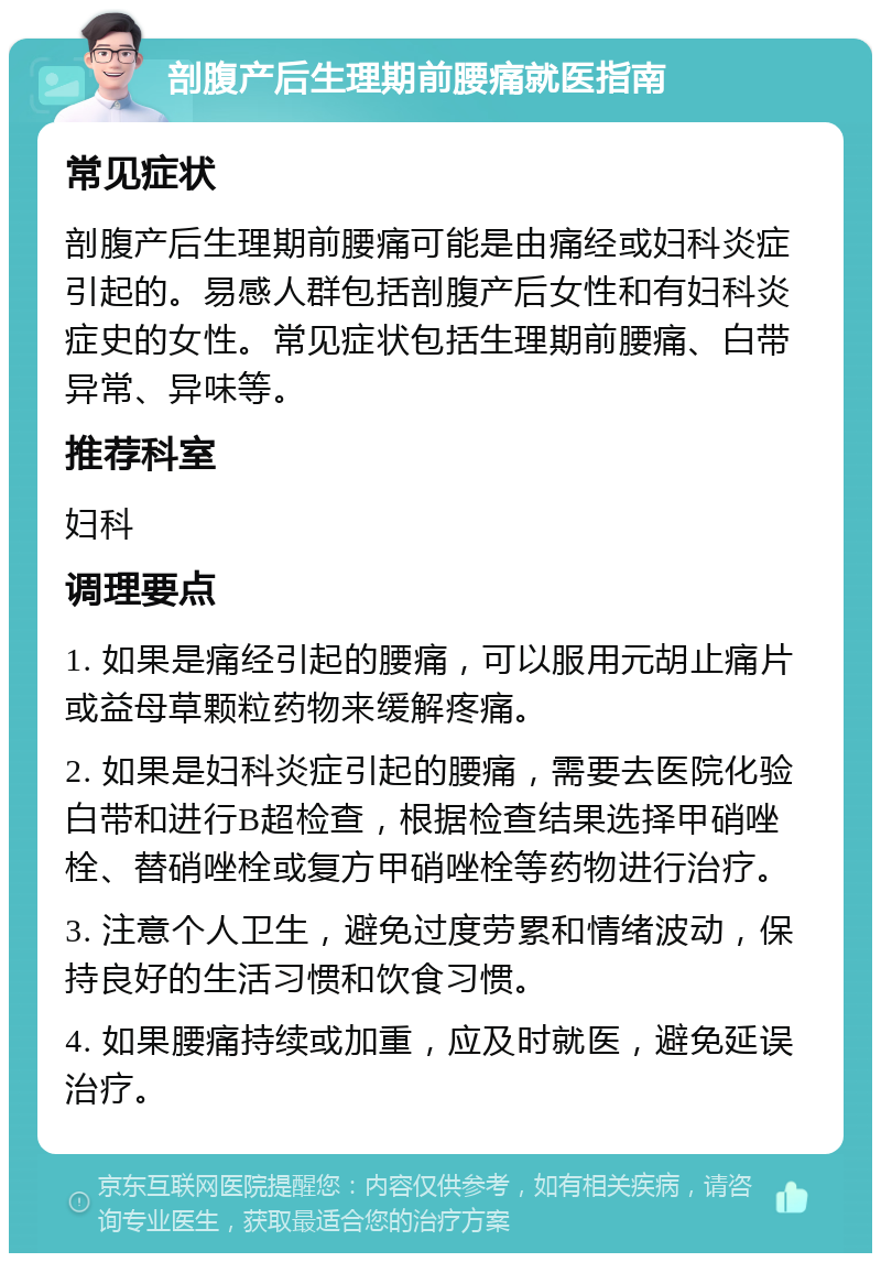 剖腹产后生理期前腰痛就医指南 常见症状 剖腹产后生理期前腰痛可能是由痛经或妇科炎症引起的。易感人群包括剖腹产后女性和有妇科炎症史的女性。常见症状包括生理期前腰痛、白带异常、异味等。 推荐科室 妇科 调理要点 1. 如果是痛经引起的腰痛，可以服用元胡止痛片或益母草颗粒药物来缓解疼痛。 2. 如果是妇科炎症引起的腰痛，需要去医院化验白带和进行B超检查，根据检查结果选择甲硝唑栓、替硝唑栓或复方甲硝唑栓等药物进行治疗。 3. 注意个人卫生，避免过度劳累和情绪波动，保持良好的生活习惯和饮食习惯。 4. 如果腰痛持续或加重，应及时就医，避免延误治疗。