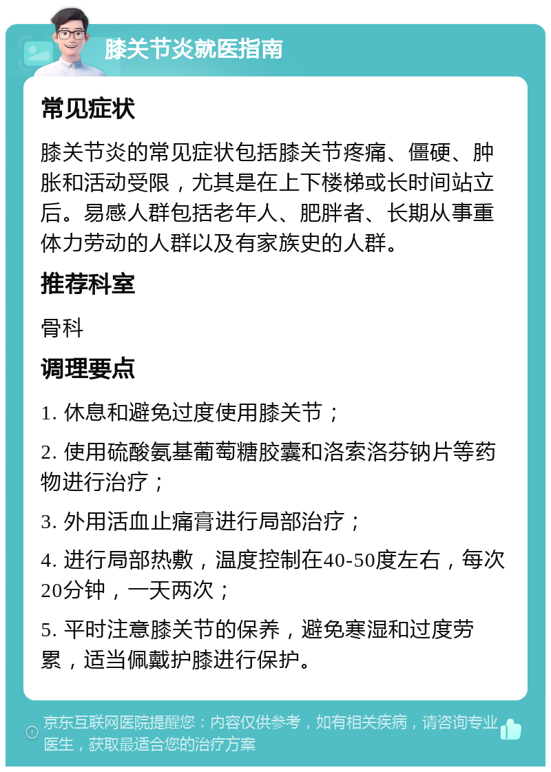 膝关节炎就医指南 常见症状 膝关节炎的常见症状包括膝关节疼痛、僵硬、肿胀和活动受限，尤其是在上下楼梯或长时间站立后。易感人群包括老年人、肥胖者、长期从事重体力劳动的人群以及有家族史的人群。 推荐科室 骨科 调理要点 1. 休息和避免过度使用膝关节； 2. 使用硫酸氨基葡萄糖胶囊和洛索洛芬钠片等药物进行治疗； 3. 外用活血止痛膏进行局部治疗； 4. 进行局部热敷，温度控制在40-50度左右，每次20分钟，一天两次； 5. 平时注意膝关节的保养，避免寒湿和过度劳累，适当佩戴护膝进行保护。