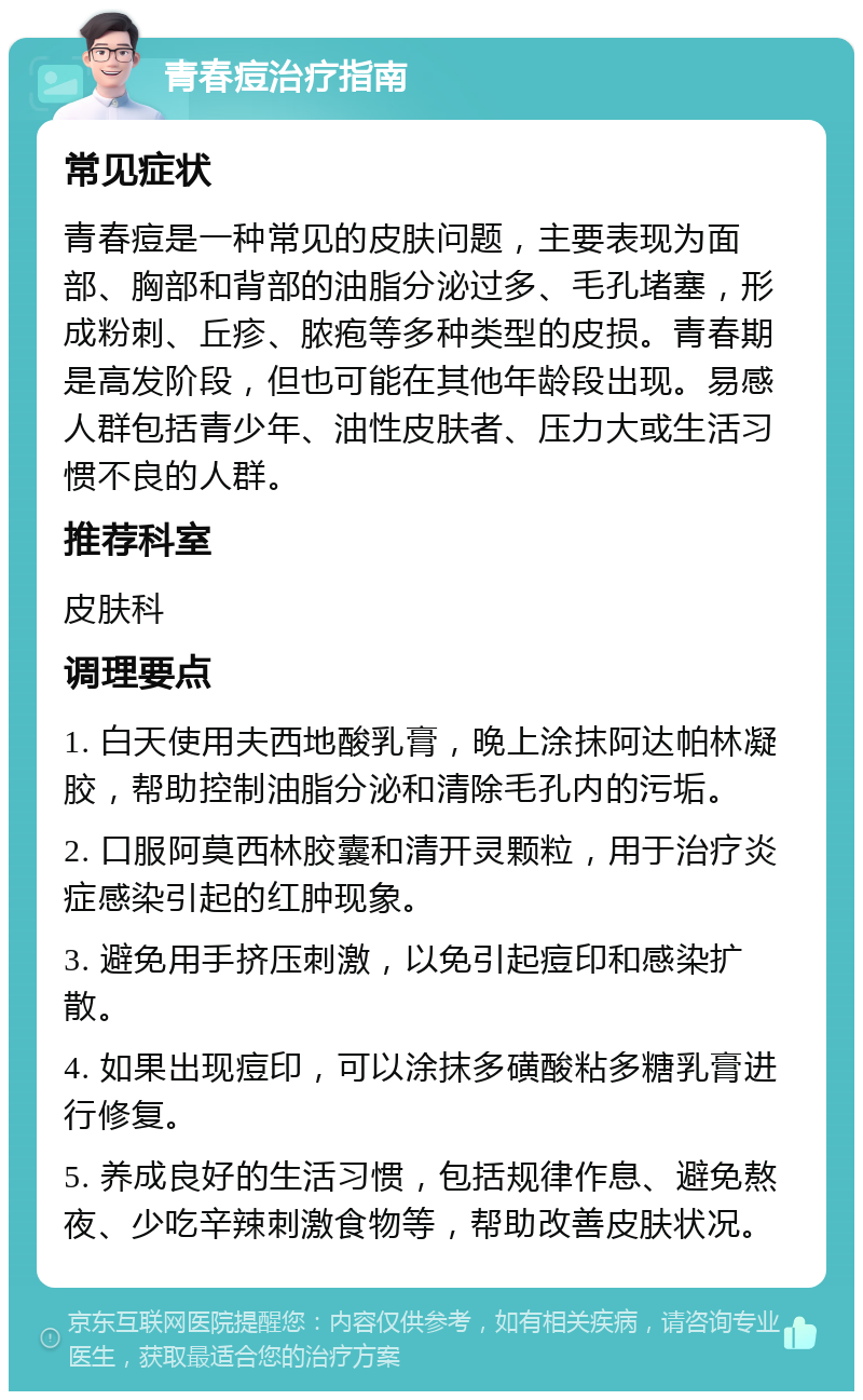 青春痘治疗指南 常见症状 青春痘是一种常见的皮肤问题，主要表现为面部、胸部和背部的油脂分泌过多、毛孔堵塞，形成粉刺、丘疹、脓疱等多种类型的皮损。青春期是高发阶段，但也可能在其他年龄段出现。易感人群包括青少年、油性皮肤者、压力大或生活习惯不良的人群。 推荐科室 皮肤科 调理要点 1. 白天使用夫西地酸乳膏，晚上涂抹阿达帕林凝胶，帮助控制油脂分泌和清除毛孔内的污垢。 2. 口服阿莫西林胶囊和清开灵颗粒，用于治疗炎症感染引起的红肿现象。 3. 避免用手挤压刺激，以免引起痘印和感染扩散。 4. 如果出现痘印，可以涂抹多磺酸粘多糖乳膏进行修复。 5. 养成良好的生活习惯，包括规律作息、避免熬夜、少吃辛辣刺激食物等，帮助改善皮肤状况。