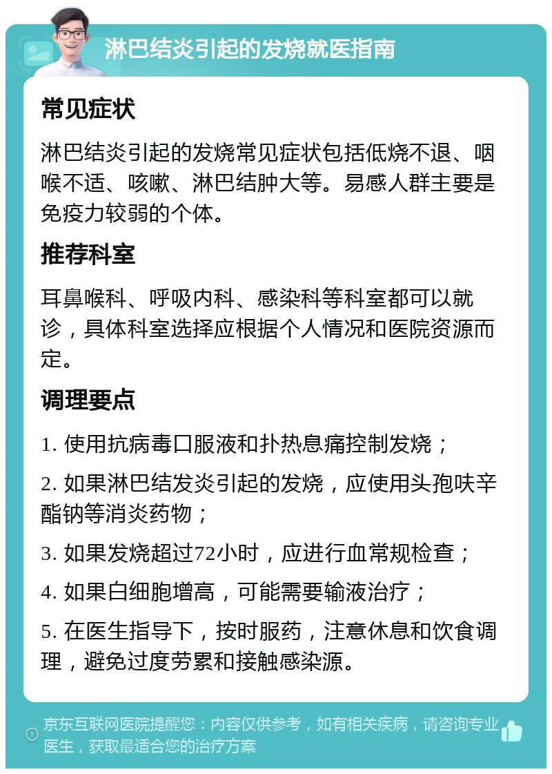 淋巴结炎引起的发烧就医指南 常见症状 淋巴结炎引起的发烧常见症状包括低烧不退、咽喉不适、咳嗽、淋巴结肿大等。易感人群主要是免疫力较弱的个体。 推荐科室 耳鼻喉科、呼吸内科、感染科等科室都可以就诊，具体科室选择应根据个人情况和医院资源而定。 调理要点 1. 使用抗病毒口服液和扑热息痛控制发烧； 2. 如果淋巴结发炎引起的发烧，应使用头孢呋辛酯钠等消炎药物； 3. 如果发烧超过72小时，应进行血常规检查； 4. 如果白细胞增高，可能需要输液治疗； 5. 在医生指导下，按时服药，注意休息和饮食调理，避免过度劳累和接触感染源。