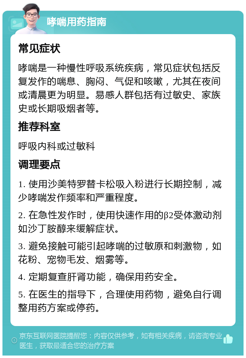 哮喘用药指南 常见症状 哮喘是一种慢性呼吸系统疾病，常见症状包括反复发作的喘息、胸闷、气促和咳嗽，尤其在夜间或清晨更为明显。易感人群包括有过敏史、家族史或长期吸烟者等。 推荐科室 呼吸内科或过敏科 调理要点 1. 使用沙美特罗替卡松吸入粉进行长期控制，减少哮喘发作频率和严重程度。 2. 在急性发作时，使用快速作用的β2受体激动剂如沙丁胺醇来缓解症状。 3. 避免接触可能引起哮喘的过敏原和刺激物，如花粉、宠物毛发、烟雾等。 4. 定期复查肝肾功能，确保用药安全。 5. 在医生的指导下，合理使用药物，避免自行调整用药方案或停药。