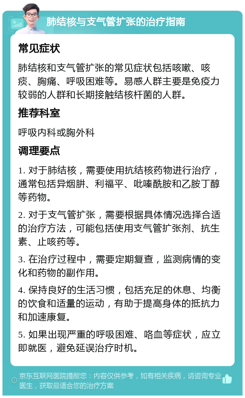 肺结核与支气管扩张的治疗指南 常见症状 肺结核和支气管扩张的常见症状包括咳嗽、咳痰、胸痛、呼吸困难等。易感人群主要是免疫力较弱的人群和长期接触结核杆菌的人群。 推荐科室 呼吸内科或胸外科 调理要点 1. 对于肺结核，需要使用抗结核药物进行治疗，通常包括异烟肼、利福平、吡嗪酰胺和乙胺丁醇等药物。 2. 对于支气管扩张，需要根据具体情况选择合适的治疗方法，可能包括使用支气管扩张剂、抗生素、止咳药等。 3. 在治疗过程中，需要定期复查，监测病情的变化和药物的副作用。 4. 保持良好的生活习惯，包括充足的休息、均衡的饮食和适量的运动，有助于提高身体的抵抗力和加速康复。 5. 如果出现严重的呼吸困难、咯血等症状，应立即就医，避免延误治疗时机。