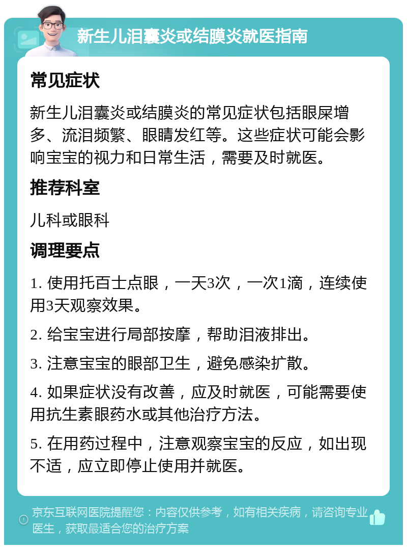 新生儿泪囊炎或结膜炎就医指南 常见症状 新生儿泪囊炎或结膜炎的常见症状包括眼屎增多、流泪频繁、眼睛发红等。这些症状可能会影响宝宝的视力和日常生活，需要及时就医。 推荐科室 儿科或眼科 调理要点 1. 使用托百士点眼，一天3次，一次1滴，连续使用3天观察效果。 2. 给宝宝进行局部按摩，帮助泪液排出。 3. 注意宝宝的眼部卫生，避免感染扩散。 4. 如果症状没有改善，应及时就医，可能需要使用抗生素眼药水或其他治疗方法。 5. 在用药过程中，注意观察宝宝的反应，如出现不适，应立即停止使用并就医。