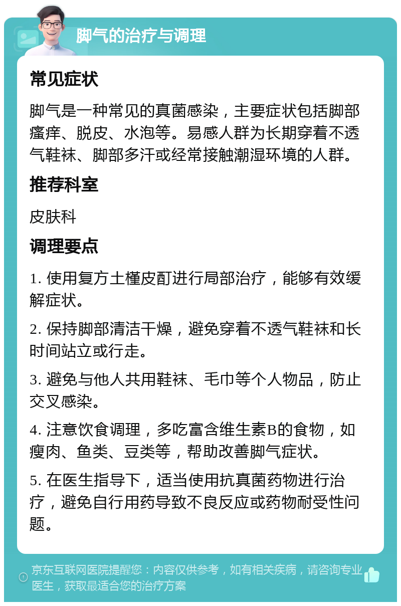 脚气的治疗与调理 常见症状 脚气是一种常见的真菌感染，主要症状包括脚部瘙痒、脱皮、水泡等。易感人群为长期穿着不透气鞋袜、脚部多汗或经常接触潮湿环境的人群。 推荐科室 皮肤科 调理要点 1. 使用复方土槿皮酊进行局部治疗，能够有效缓解症状。 2. 保持脚部清洁干燥，避免穿着不透气鞋袜和长时间站立或行走。 3. 避免与他人共用鞋袜、毛巾等个人物品，防止交叉感染。 4. 注意饮食调理，多吃富含维生素B的食物，如瘦肉、鱼类、豆类等，帮助改善脚气症状。 5. 在医生指导下，适当使用抗真菌药物进行治疗，避免自行用药导致不良反应或药物耐受性问题。