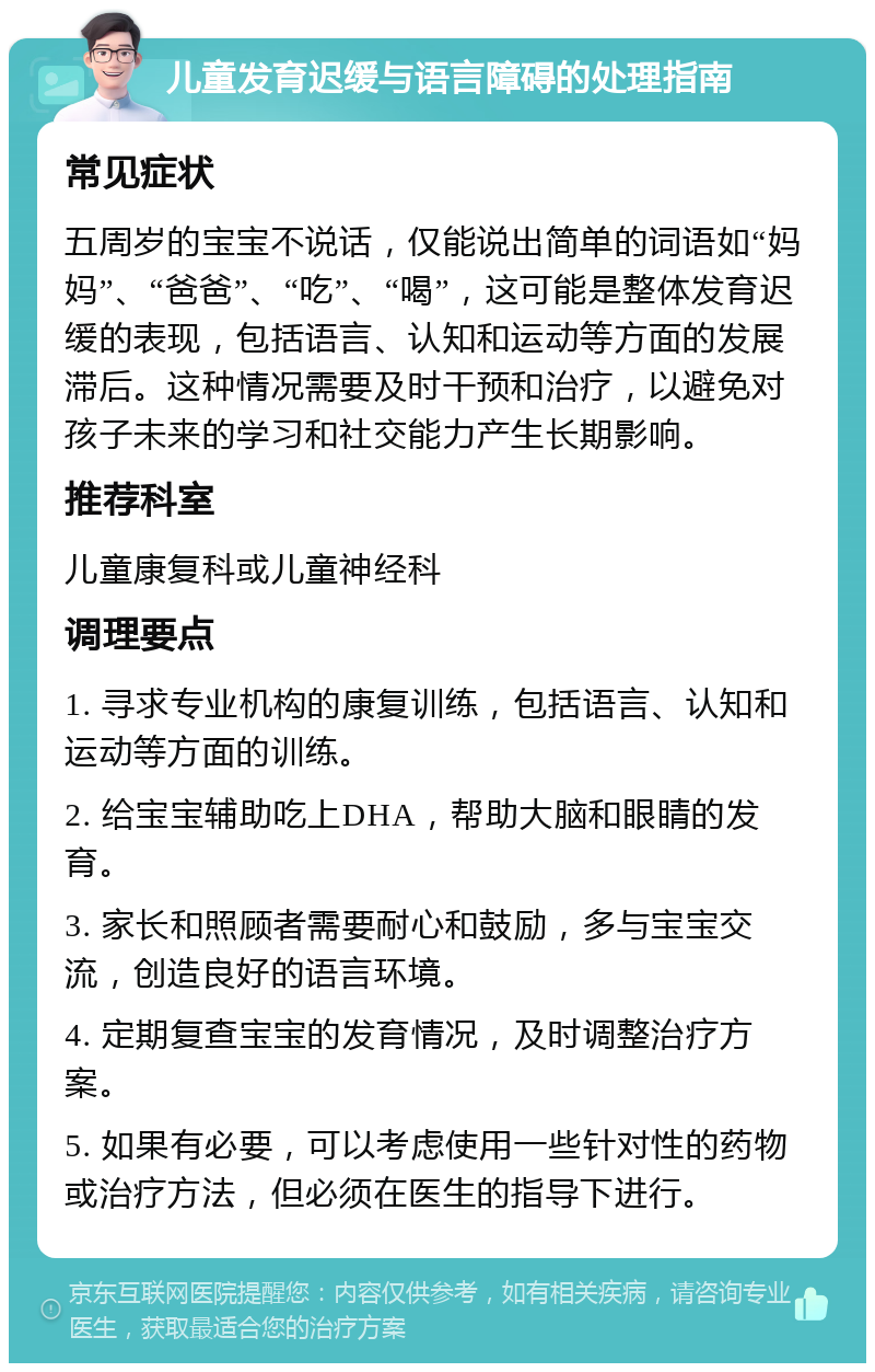 儿童发育迟缓与语言障碍的处理指南 常见症状 五周岁的宝宝不说话，仅能说出简单的词语如“妈妈”、“爸爸”、“吃”、“喝”，这可能是整体发育迟缓的表现，包括语言、认知和运动等方面的发展滞后。这种情况需要及时干预和治疗，以避免对孩子未来的学习和社交能力产生长期影响。 推荐科室 儿童康复科或儿童神经科 调理要点 1. 寻求专业机构的康复训练，包括语言、认知和运动等方面的训练。 2. 给宝宝辅助吃上DHA，帮助大脑和眼睛的发育。 3. 家长和照顾者需要耐心和鼓励，多与宝宝交流，创造良好的语言环境。 4. 定期复查宝宝的发育情况，及时调整治疗方案。 5. 如果有必要，可以考虑使用一些针对性的药物或治疗方法，但必须在医生的指导下进行。