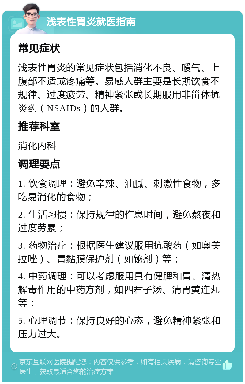 浅表性胃炎就医指南 常见症状 浅表性胃炎的常见症状包括消化不良、嗳气、上腹部不适或疼痛等。易感人群主要是长期饮食不规律、过度疲劳、精神紧张或长期服用非甾体抗炎药（NSAIDs）的人群。 推荐科室 消化内科 调理要点 1. 饮食调理：避免辛辣、油腻、刺激性食物，多吃易消化的食物； 2. 生活习惯：保持规律的作息时间，避免熬夜和过度劳累； 3. 药物治疗：根据医生建议服用抗酸药（如奥美拉唑）、胃黏膜保护剂（如铋剂）等； 4. 中药调理：可以考虑服用具有健脾和胃、清热解毒作用的中药方剂，如四君子汤、清胃黄连丸等； 5. 心理调节：保持良好的心态，避免精神紧张和压力过大。