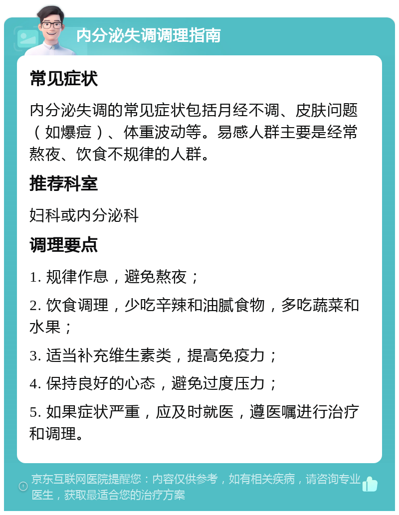 内分泌失调调理指南 常见症状 内分泌失调的常见症状包括月经不调、皮肤问题（如爆痘）、体重波动等。易感人群主要是经常熬夜、饮食不规律的人群。 推荐科室 妇科或内分泌科 调理要点 1. 规律作息，避免熬夜； 2. 饮食调理，少吃辛辣和油腻食物，多吃蔬菜和水果； 3. 适当补充维生素类，提高免疫力； 4. 保持良好的心态，避免过度压力； 5. 如果症状严重，应及时就医，遵医嘱进行治疗和调理。