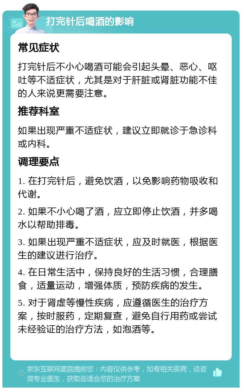 打完针后喝酒的影响 常见症状 打完针后不小心喝酒可能会引起头晕、恶心、呕吐等不适症状，尤其是对于肝脏或肾脏功能不佳的人来说更需要注意。 推荐科室 如果出现严重不适症状，建议立即就诊于急诊科或内科。 调理要点 1. 在打完针后，避免饮酒，以免影响药物吸收和代谢。 2. 如果不小心喝了酒，应立即停止饮酒，并多喝水以帮助排毒。 3. 如果出现严重不适症状，应及时就医，根据医生的建议进行治疗。 4. 在日常生活中，保持良好的生活习惯，合理膳食，适量运动，增强体质，预防疾病的发生。 5. 对于肾虚等慢性疾病，应遵循医生的治疗方案，按时服药，定期复查，避免自行用药或尝试未经验证的治疗方法，如泡酒等。