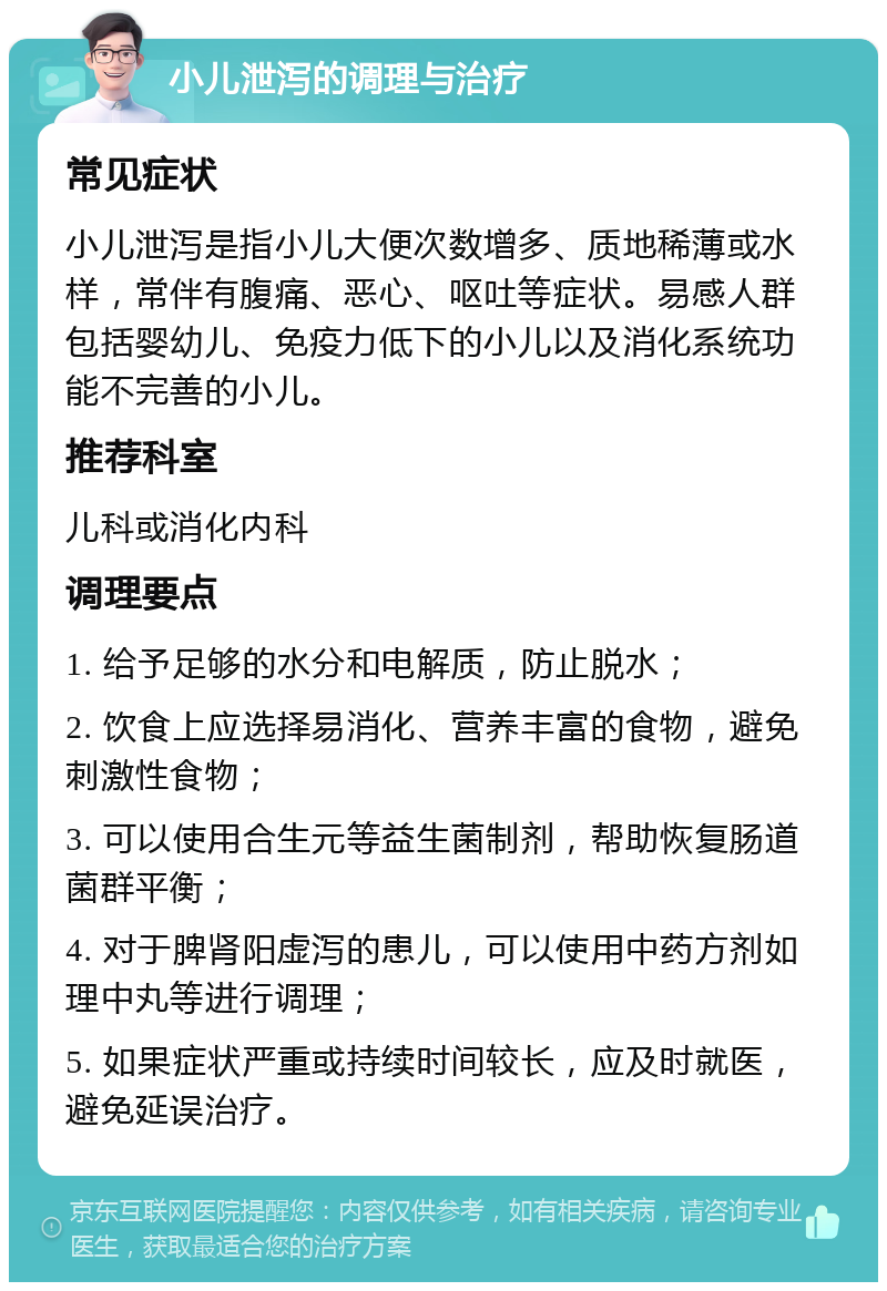 小儿泄泻的调理与治疗 常见症状 小儿泄泻是指小儿大便次数增多、质地稀薄或水样，常伴有腹痛、恶心、呕吐等症状。易感人群包括婴幼儿、免疫力低下的小儿以及消化系统功能不完善的小儿。 推荐科室 儿科或消化内科 调理要点 1. 给予足够的水分和电解质，防止脱水； 2. 饮食上应选择易消化、营养丰富的食物，避免刺激性食物； 3. 可以使用合生元等益生菌制剂，帮助恢复肠道菌群平衡； 4. 对于脾肾阳虚泻的患儿，可以使用中药方剂如理中丸等进行调理； 5. 如果症状严重或持续时间较长，应及时就医，避免延误治疗。