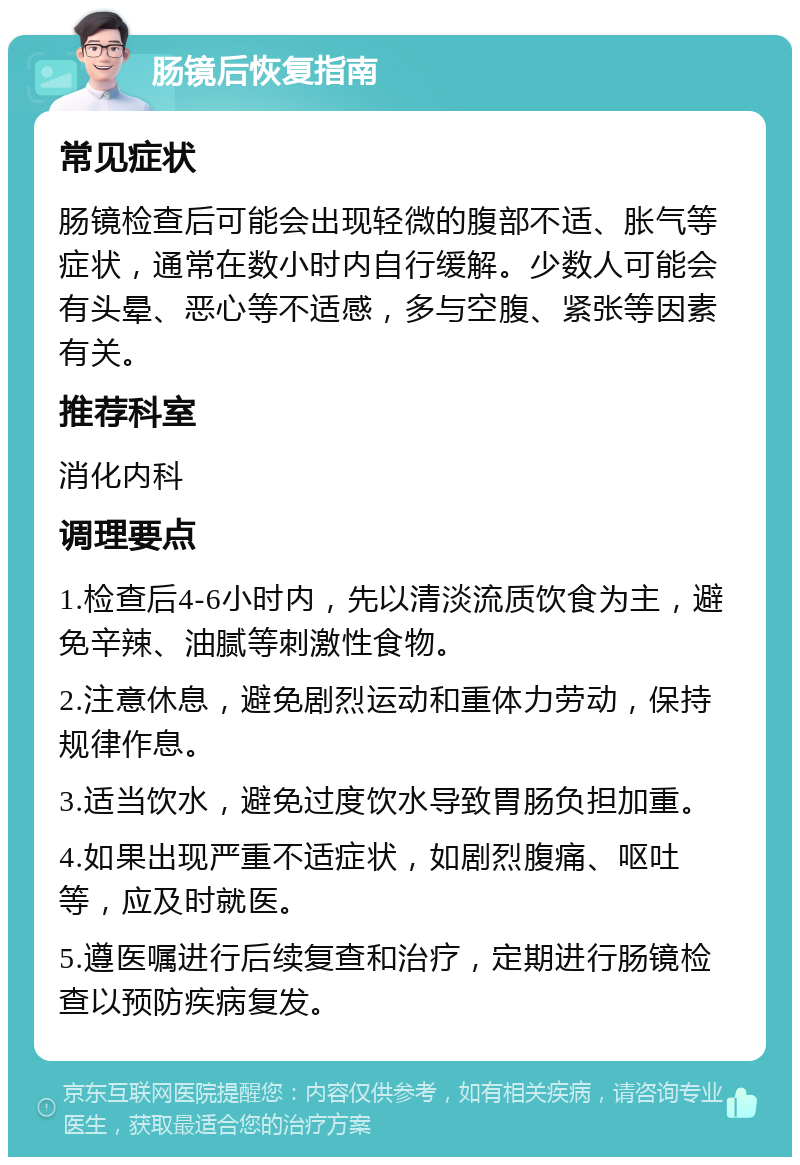 肠镜后恢复指南 常见症状 肠镜检查后可能会出现轻微的腹部不适、胀气等症状，通常在数小时内自行缓解。少数人可能会有头晕、恶心等不适感，多与空腹、紧张等因素有关。 推荐科室 消化内科 调理要点 1.检查后4-6小时内，先以清淡流质饮食为主，避免辛辣、油腻等刺激性食物。 2.注意休息，避免剧烈运动和重体力劳动，保持规律作息。 3.适当饮水，避免过度饮水导致胃肠负担加重。 4.如果出现严重不适症状，如剧烈腹痛、呕吐等，应及时就医。 5.遵医嘱进行后续复查和治疗，定期进行肠镜检查以预防疾病复发。