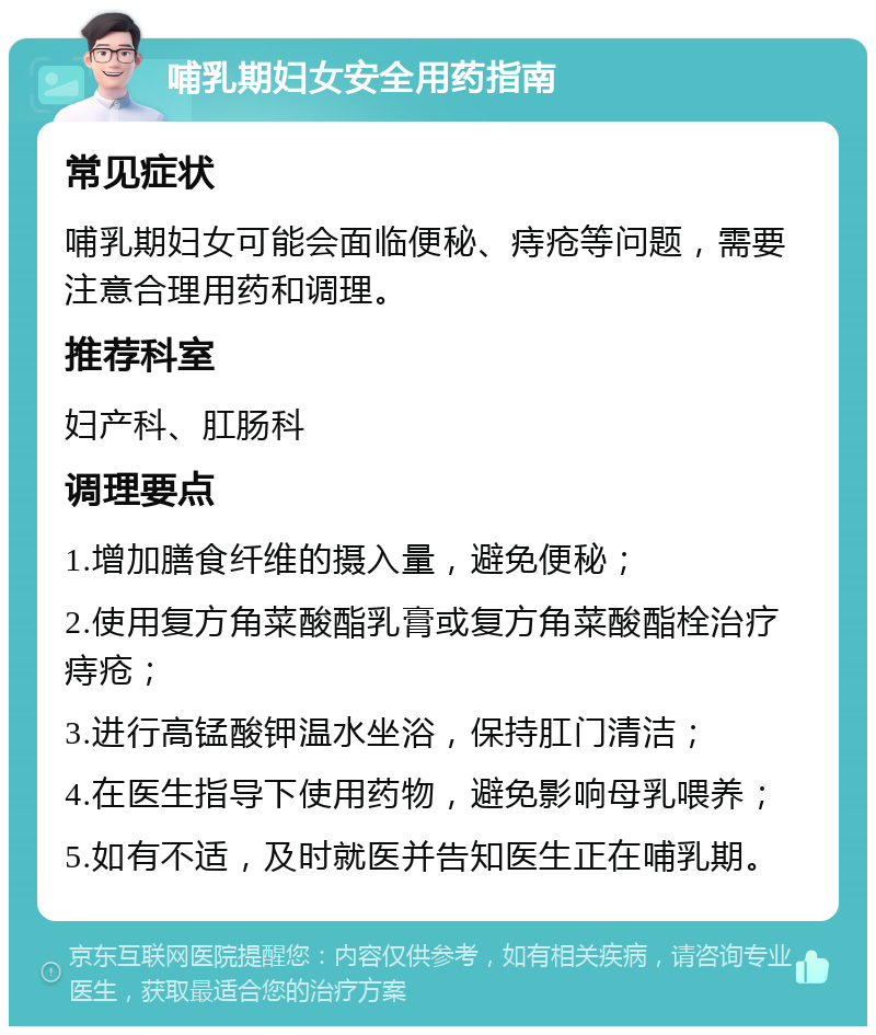 哺乳期妇女安全用药指南 常见症状 哺乳期妇女可能会面临便秘、痔疮等问题，需要注意合理用药和调理。 推荐科室 妇产科、肛肠科 调理要点 1.增加膳食纤维的摄入量，避免便秘； 2.使用复方角菜酸酯乳膏或复方角菜酸酯栓治疗痔疮； 3.进行高锰酸钾温水坐浴，保持肛门清洁； 4.在医生指导下使用药物，避免影响母乳喂养； 5.如有不适，及时就医并告知医生正在哺乳期。